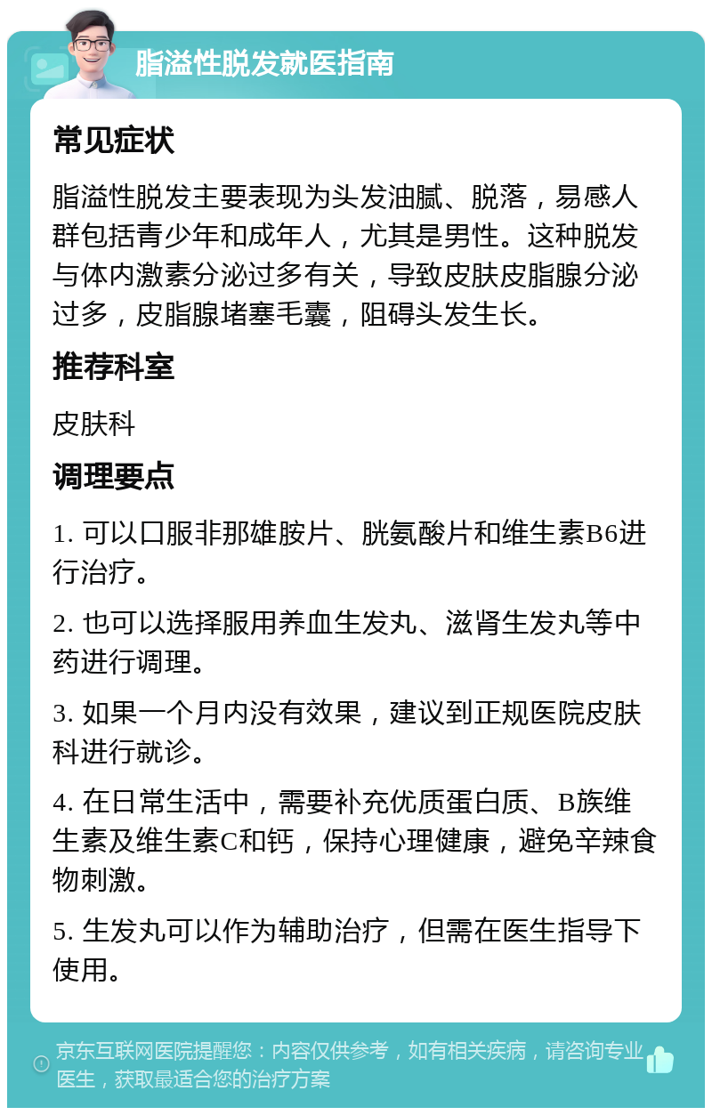 脂溢性脱发就医指南 常见症状 脂溢性脱发主要表现为头发油腻、脱落，易感人群包括青少年和成年人，尤其是男性。这种脱发与体内激素分泌过多有关，导致皮肤皮脂腺分泌过多，皮脂腺堵塞毛囊，阻碍头发生长。 推荐科室 皮肤科 调理要点 1. 可以口服非那雄胺片、胱氨酸片和维生素B6进行治疗。 2. 也可以选择服用养血生发丸、滋肾生发丸等中药进行调理。 3. 如果一个月内没有效果，建议到正规医院皮肤科进行就诊。 4. 在日常生活中，需要补充优质蛋白质、B族维生素及维生素C和钙，保持心理健康，避免辛辣食物刺激。 5. 生发丸可以作为辅助治疗，但需在医生指导下使用。