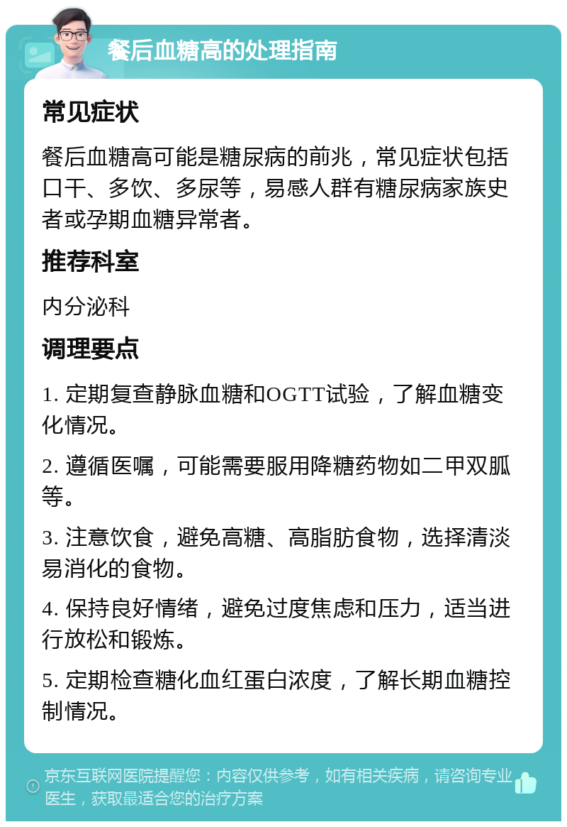 餐后血糖高的处理指南 常见症状 餐后血糖高可能是糖尿病的前兆，常见症状包括口干、多饮、多尿等，易感人群有糖尿病家族史者或孕期血糖异常者。 推荐科室 内分泌科 调理要点 1. 定期复查静脉血糖和OGTT试验，了解血糖变化情况。 2. 遵循医嘱，可能需要服用降糖药物如二甲双胍等。 3. 注意饮食，避免高糖、高脂肪食物，选择清淡易消化的食物。 4. 保持良好情绪，避免过度焦虑和压力，适当进行放松和锻炼。 5. 定期检查糖化血红蛋白浓度，了解长期血糖控制情况。