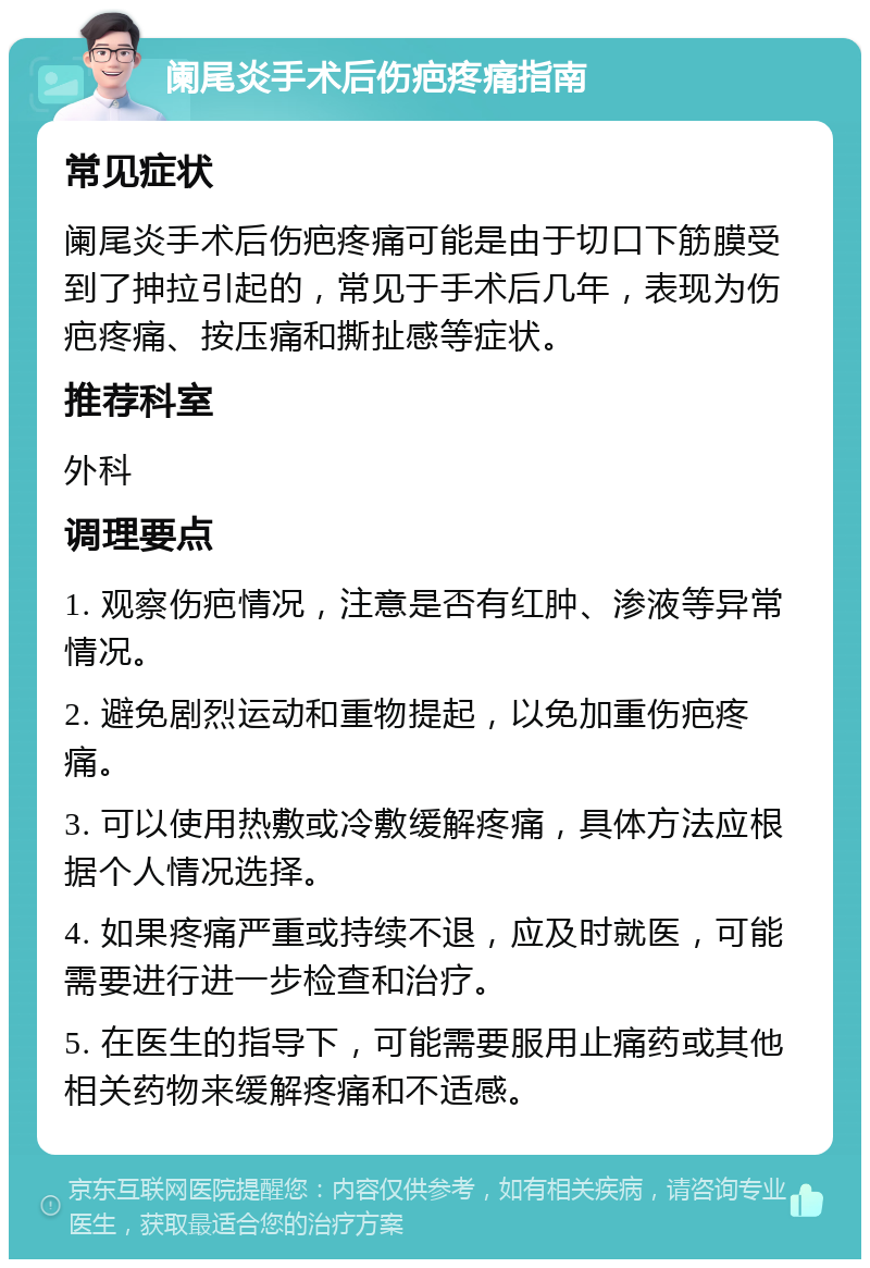 阑尾炎手术后伤疤疼痛指南 常见症状 阑尾炎手术后伤疤疼痛可能是由于切口下筋膜受到了抻拉引起的，常见于手术后几年，表现为伤疤疼痛、按压痛和撕扯感等症状。 推荐科室 外科 调理要点 1. 观察伤疤情况，注意是否有红肿、渗液等异常情况。 2. 避免剧烈运动和重物提起，以免加重伤疤疼痛。 3. 可以使用热敷或冷敷缓解疼痛，具体方法应根据个人情况选择。 4. 如果疼痛严重或持续不退，应及时就医，可能需要进行进一步检查和治疗。 5. 在医生的指导下，可能需要服用止痛药或其他相关药物来缓解疼痛和不适感。