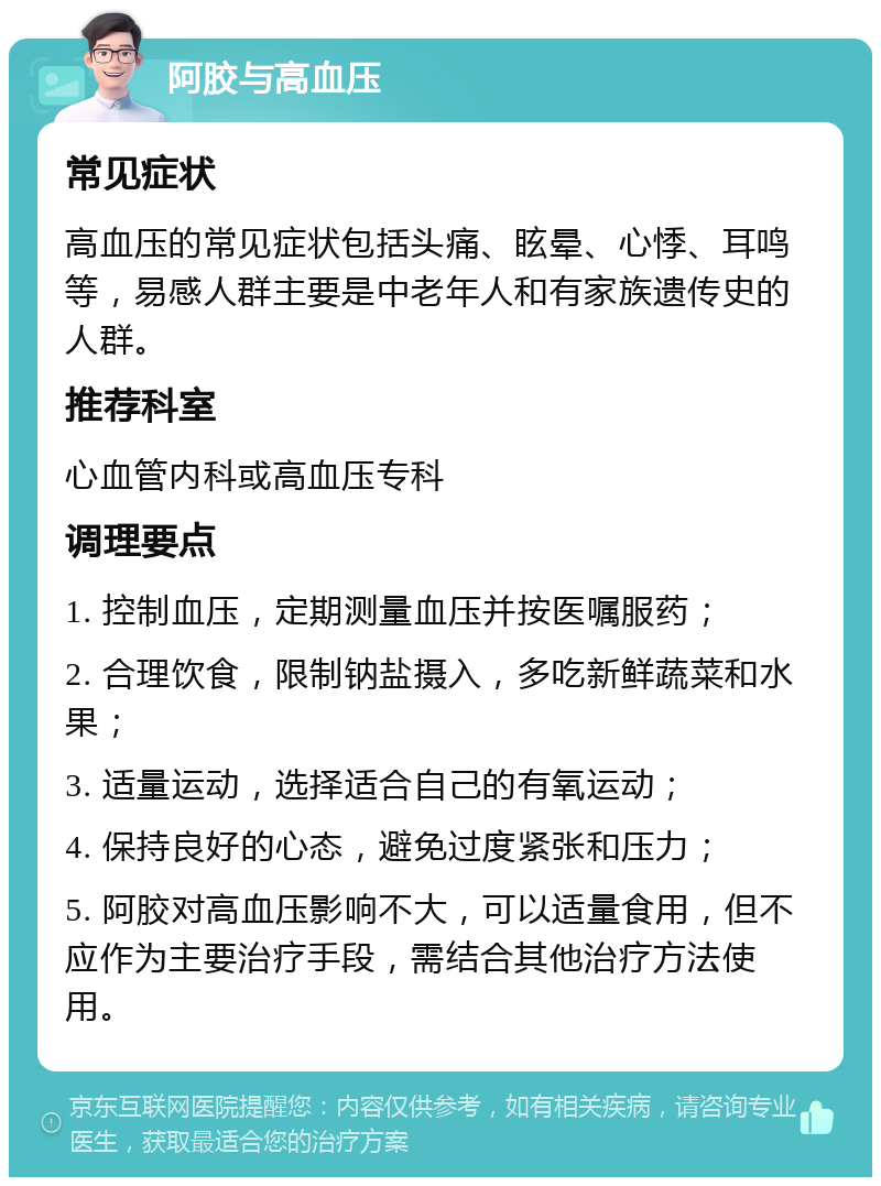 阿胶与高血压 常见症状 高血压的常见症状包括头痛、眩晕、心悸、耳鸣等，易感人群主要是中老年人和有家族遗传史的人群。 推荐科室 心血管内科或高血压专科 调理要点 1. 控制血压，定期测量血压并按医嘱服药； 2. 合理饮食，限制钠盐摄入，多吃新鲜蔬菜和水果； 3. 适量运动，选择适合自己的有氧运动； 4. 保持良好的心态，避免过度紧张和压力； 5. 阿胶对高血压影响不大，可以适量食用，但不应作为主要治疗手段，需结合其他治疗方法使用。