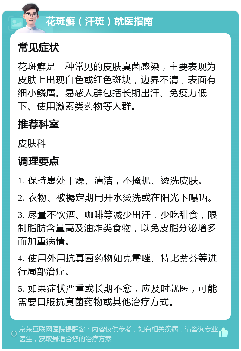 花斑癣（汗斑）就医指南 常见症状 花斑癣是一种常见的皮肤真菌感染，主要表现为皮肤上出现白色或红色斑块，边界不清，表面有细小鳞屑。易感人群包括长期出汗、免疫力低下、使用激素类药物等人群。 推荐科室 皮肤科 调理要点 1. 保持患处干燥、清洁，不搔抓、烫洗皮肤。 2. 衣物、被褥定期用开水烫洗或在阳光下曝晒。 3. 尽量不饮酒、咖啡等减少出汗，少吃甜食，限制脂肪含量高及油炸类食物，以免皮脂分泌增多而加重病情。 4. 使用外用抗真菌药物如克霉唑、特比萘芬等进行局部治疗。 5. 如果症状严重或长期不愈，应及时就医，可能需要口服抗真菌药物或其他治疗方式。