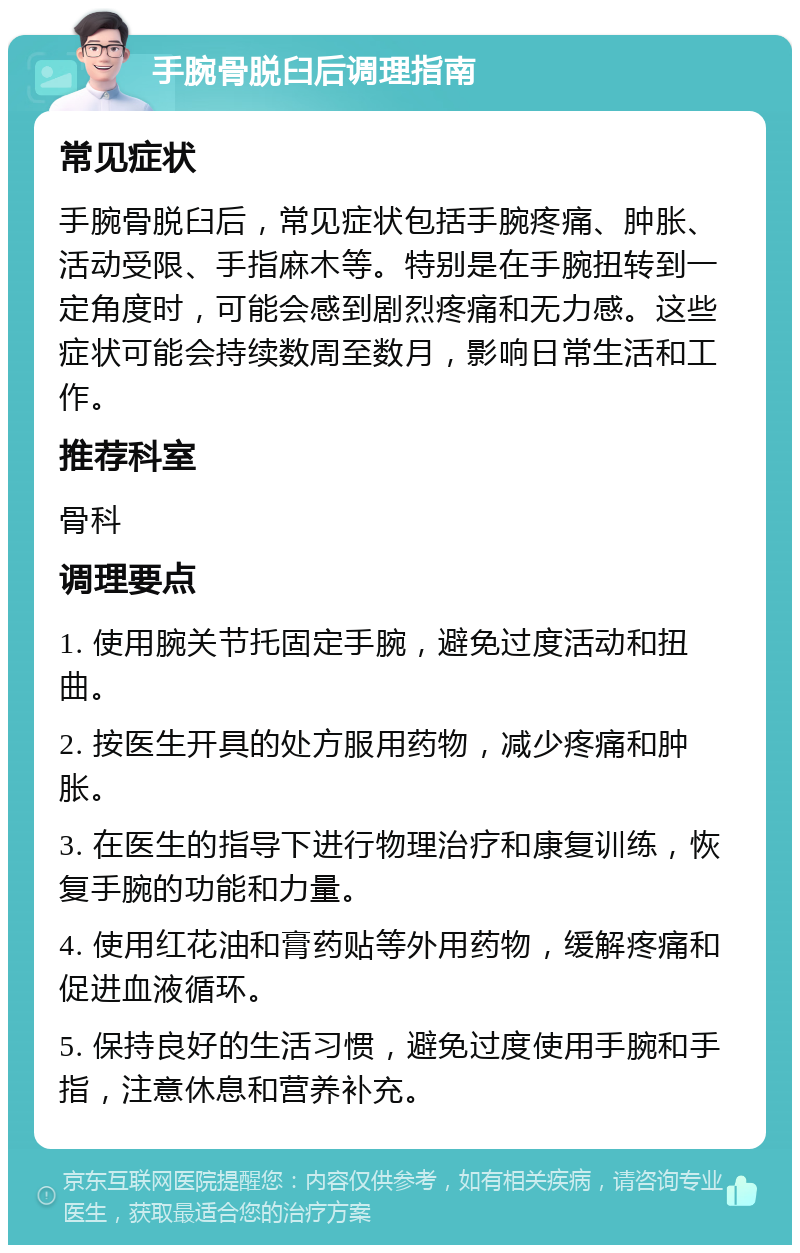 手腕骨脱臼后调理指南 常见症状 手腕骨脱臼后，常见症状包括手腕疼痛、肿胀、活动受限、手指麻木等。特别是在手腕扭转到一定角度时，可能会感到剧烈疼痛和无力感。这些症状可能会持续数周至数月，影响日常生活和工作。 推荐科室 骨科 调理要点 1. 使用腕关节托固定手腕，避免过度活动和扭曲。 2. 按医生开具的处方服用药物，减少疼痛和肿胀。 3. 在医生的指导下进行物理治疗和康复训练，恢复手腕的功能和力量。 4. 使用红花油和膏药贴等外用药物，缓解疼痛和促进血液循环。 5. 保持良好的生活习惯，避免过度使用手腕和手指，注意休息和营养补充。