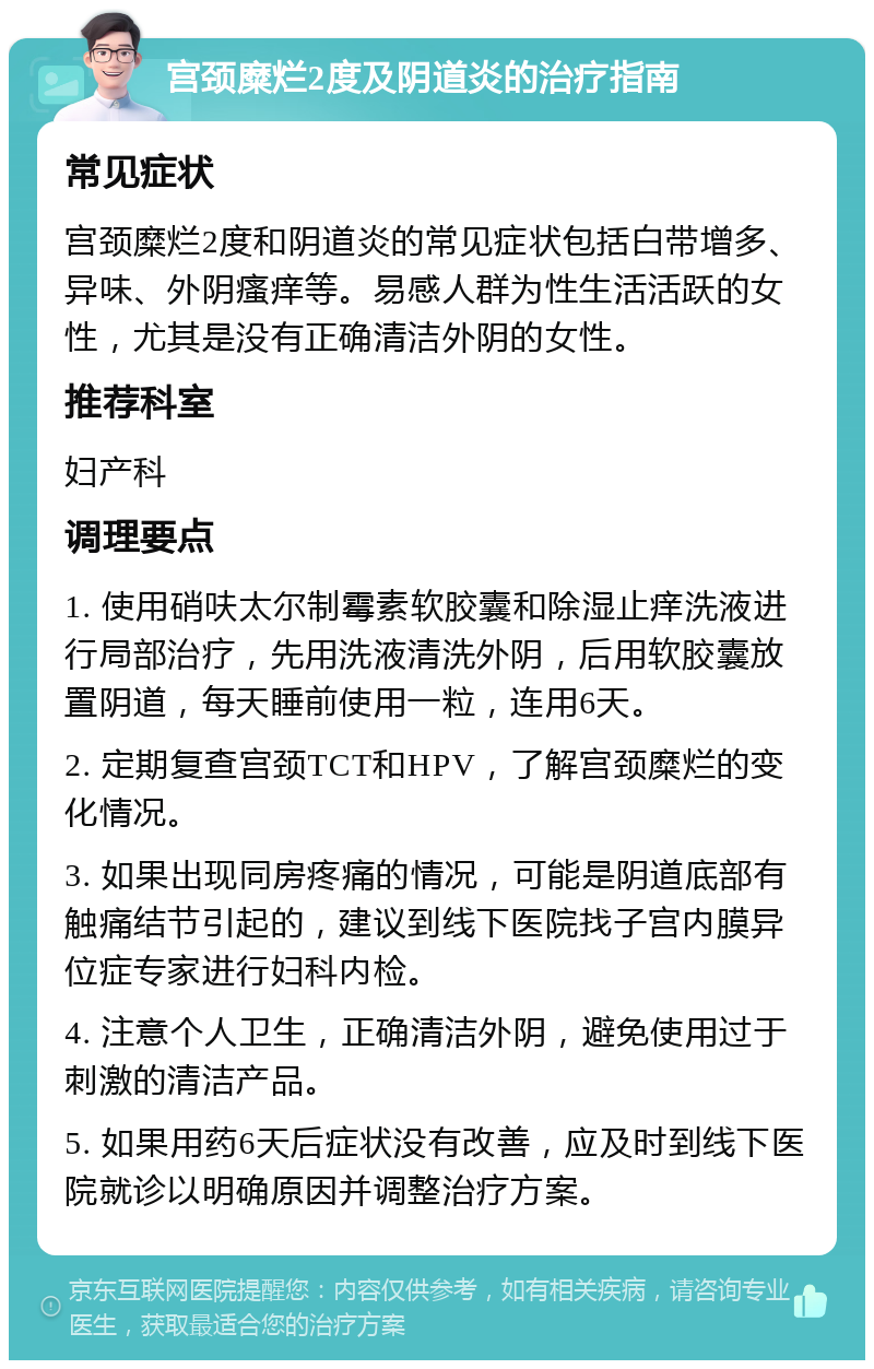 宫颈糜烂2度及阴道炎的治疗指南 常见症状 宫颈糜烂2度和阴道炎的常见症状包括白带增多、异味、外阴瘙痒等。易感人群为性生活活跃的女性，尤其是没有正确清洁外阴的女性。 推荐科室 妇产科 调理要点 1. 使用硝呋太尔制霉素软胶囊和除湿止痒洗液进行局部治疗，先用洗液清洗外阴，后用软胶囊放置阴道，每天睡前使用一粒，连用6天。 2. 定期复查宫颈TCT和HPV，了解宫颈糜烂的变化情况。 3. 如果出现同房疼痛的情况，可能是阴道底部有触痛结节引起的，建议到线下医院找子宫内膜异位症专家进行妇科内检。 4. 注意个人卫生，正确清洁外阴，避免使用过于刺激的清洁产品。 5. 如果用药6天后症状没有改善，应及时到线下医院就诊以明确原因并调整治疗方案。