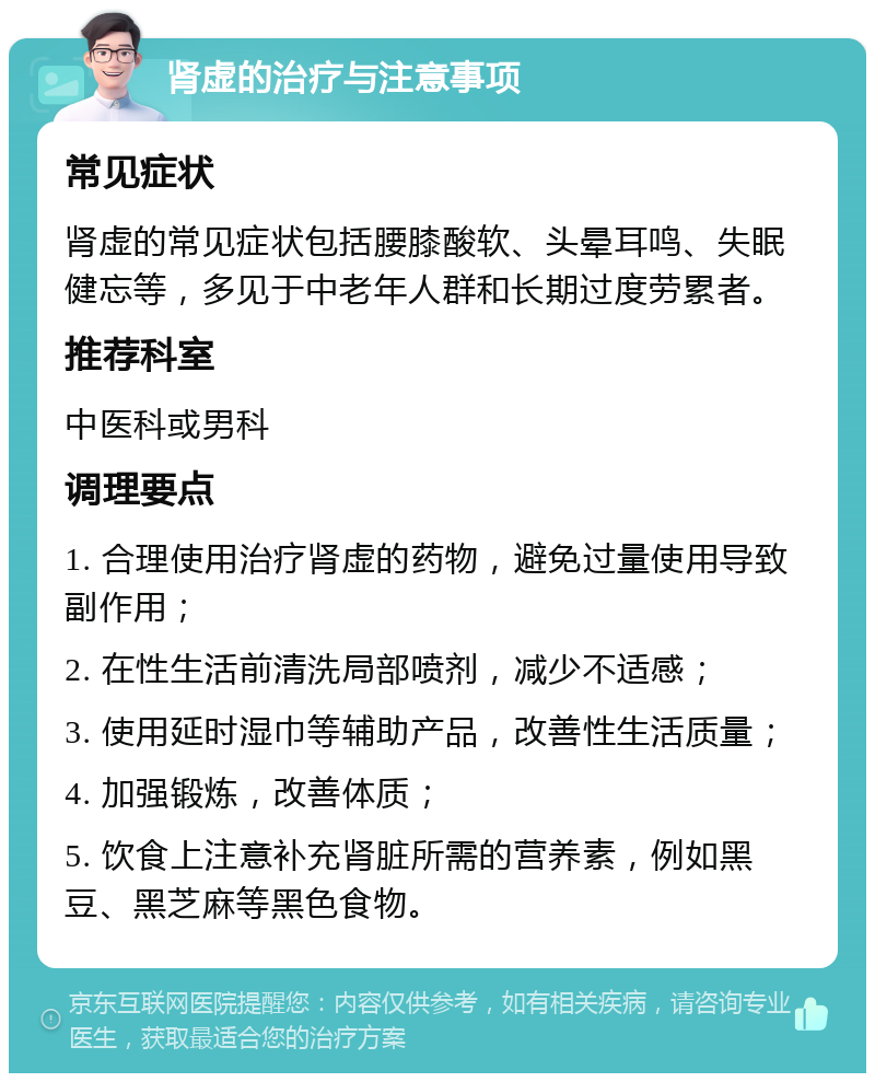 肾虚的治疗与注意事项 常见症状 肾虚的常见症状包括腰膝酸软、头晕耳鸣、失眠健忘等，多见于中老年人群和长期过度劳累者。 推荐科室 中医科或男科 调理要点 1. 合理使用治疗肾虚的药物，避免过量使用导致副作用； 2. 在性生活前清洗局部喷剂，减少不适感； 3. 使用延时湿巾等辅助产品，改善性生活质量； 4. 加强锻炼，改善体质； 5. 饮食上注意补充肾脏所需的营养素，例如黑豆、黑芝麻等黑色食物。