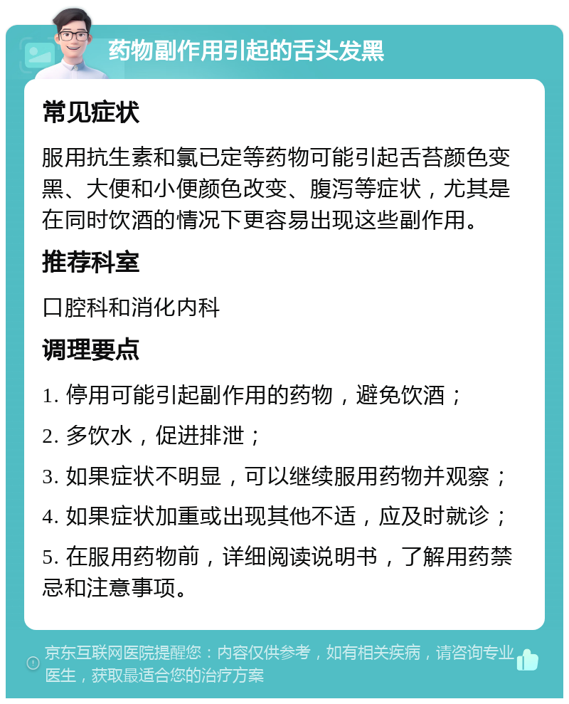 药物副作用引起的舌头发黑 常见症状 服用抗生素和氯已定等药物可能引起舌苔颜色变黑、大便和小便颜色改变、腹泻等症状，尤其是在同时饮酒的情况下更容易出现这些副作用。 推荐科室 口腔科和消化内科 调理要点 1. 停用可能引起副作用的药物，避免饮酒； 2. 多饮水，促进排泄； 3. 如果症状不明显，可以继续服用药物并观察； 4. 如果症状加重或出现其他不适，应及时就诊； 5. 在服用药物前，详细阅读说明书，了解用药禁忌和注意事项。