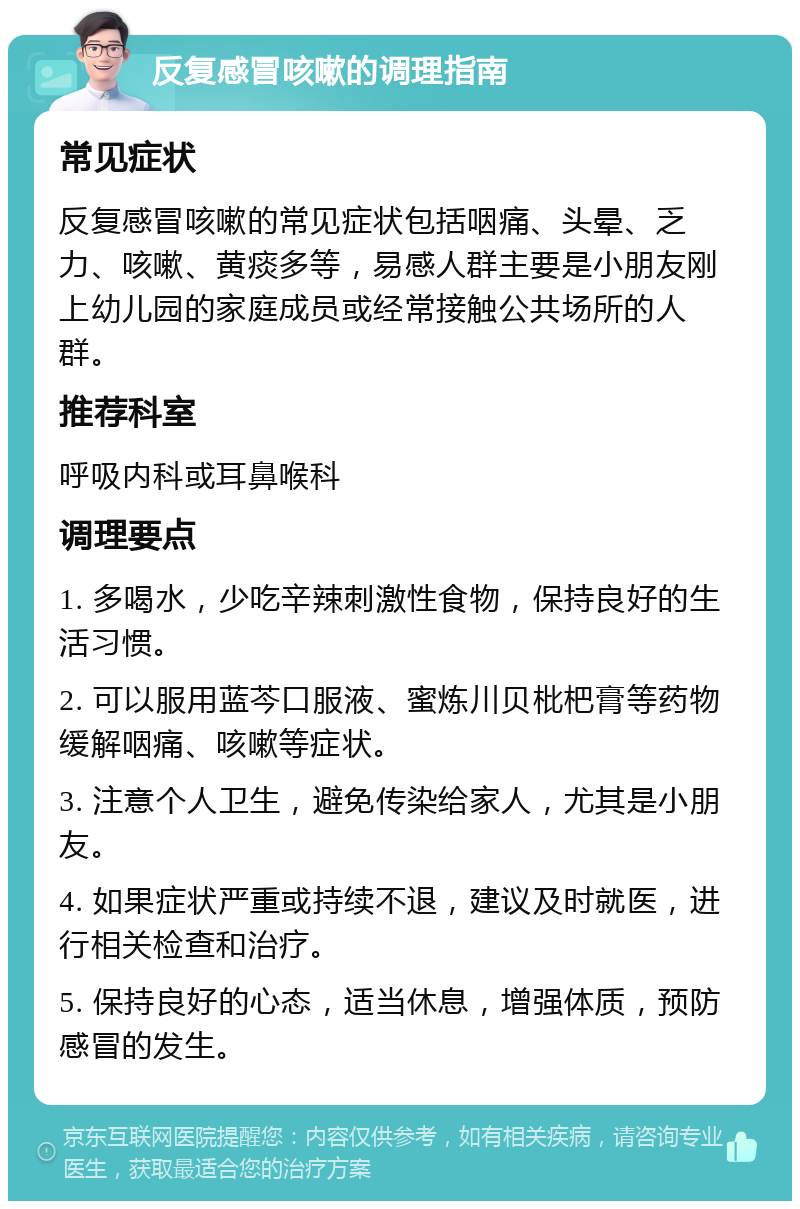 反复感冒咳嗽的调理指南 常见症状 反复感冒咳嗽的常见症状包括咽痛、头晕、乏力、咳嗽、黄痰多等，易感人群主要是小朋友刚上幼儿园的家庭成员或经常接触公共场所的人群。 推荐科室 呼吸内科或耳鼻喉科 调理要点 1. 多喝水，少吃辛辣刺激性食物，保持良好的生活习惯。 2. 可以服用蓝芩口服液、蜜炼川贝枇杷膏等药物缓解咽痛、咳嗽等症状。 3. 注意个人卫生，避免传染给家人，尤其是小朋友。 4. 如果症状严重或持续不退，建议及时就医，进行相关检查和治疗。 5. 保持良好的心态，适当休息，增强体质，预防感冒的发生。