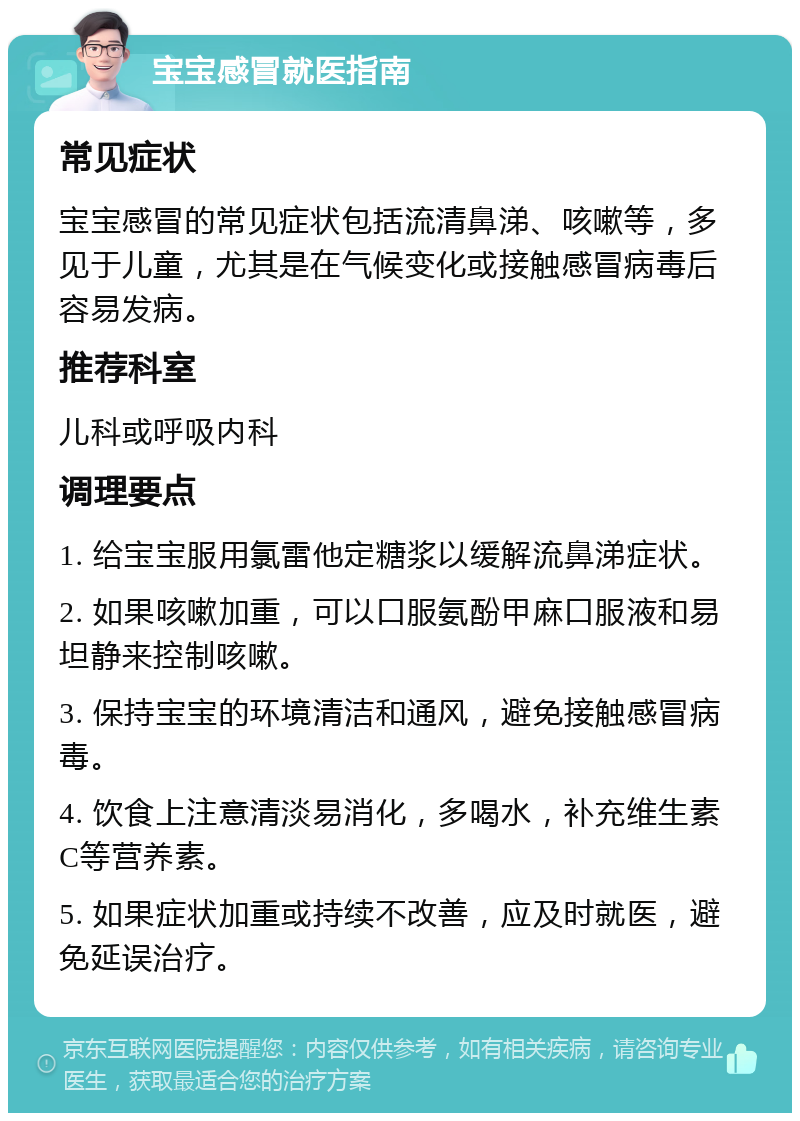 宝宝感冒就医指南 常见症状 宝宝感冒的常见症状包括流清鼻涕、咳嗽等，多见于儿童，尤其是在气候变化或接触感冒病毒后容易发病。 推荐科室 儿科或呼吸内科 调理要点 1. 给宝宝服用氯雷他定糖浆以缓解流鼻涕症状。 2. 如果咳嗽加重，可以口服氨酚甲麻口服液和易坦静来控制咳嗽。 3. 保持宝宝的环境清洁和通风，避免接触感冒病毒。 4. 饮食上注意清淡易消化，多喝水，补充维生素C等营养素。 5. 如果症状加重或持续不改善，应及时就医，避免延误治疗。