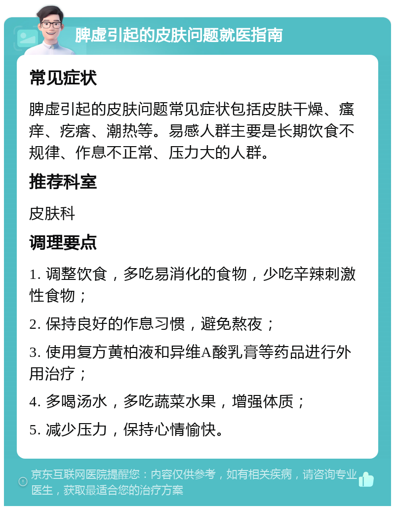 脾虚引起的皮肤问题就医指南 常见症状 脾虚引起的皮肤问题常见症状包括皮肤干燥、瘙痒、疙瘩、潮热等。易感人群主要是长期饮食不规律、作息不正常、压力大的人群。 推荐科室 皮肤科 调理要点 1. 调整饮食，多吃易消化的食物，少吃辛辣刺激性食物； 2. 保持良好的作息习惯，避免熬夜； 3. 使用复方黄柏液和异维A酸乳膏等药品进行外用治疗； 4. 多喝汤水，多吃蔬菜水果，增强体质； 5. 减少压力，保持心情愉快。