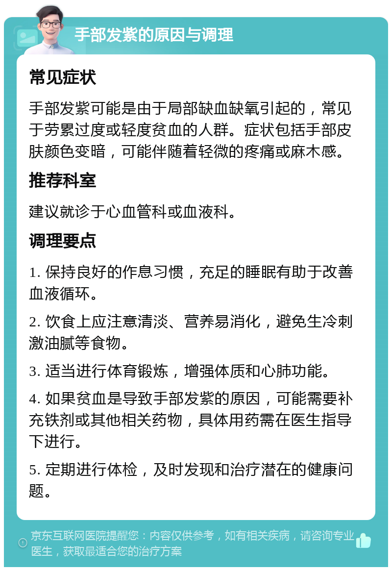 手部发紫的原因与调理 常见症状 手部发紫可能是由于局部缺血缺氧引起的，常见于劳累过度或轻度贫血的人群。症状包括手部皮肤颜色变暗，可能伴随着轻微的疼痛或麻木感。 推荐科室 建议就诊于心血管科或血液科。 调理要点 1. 保持良好的作息习惯，充足的睡眠有助于改善血液循环。 2. 饮食上应注意清淡、营养易消化，避免生冷刺激油腻等食物。 3. 适当进行体育锻炼，增强体质和心肺功能。 4. 如果贫血是导致手部发紫的原因，可能需要补充铁剂或其他相关药物，具体用药需在医生指导下进行。 5. 定期进行体检，及时发现和治疗潜在的健康问题。