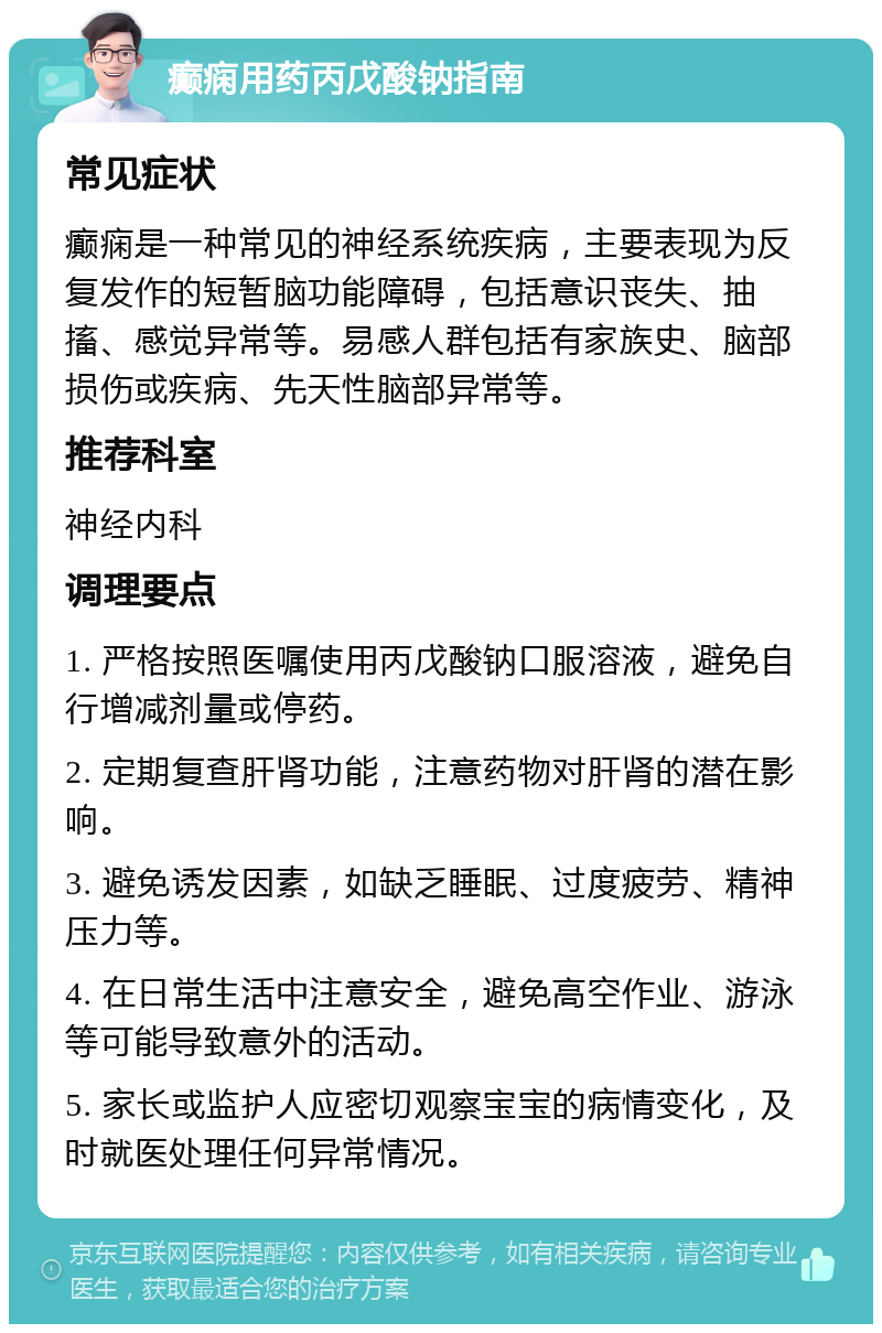 癫痫用药丙戊酸钠指南 常见症状 癫痫是一种常见的神经系统疾病，主要表现为反复发作的短暂脑功能障碍，包括意识丧失、抽搐、感觉异常等。易感人群包括有家族史、脑部损伤或疾病、先天性脑部异常等。 推荐科室 神经内科 调理要点 1. 严格按照医嘱使用丙戊酸钠口服溶液，避免自行增减剂量或停药。 2. 定期复查肝肾功能，注意药物对肝肾的潜在影响。 3. 避免诱发因素，如缺乏睡眠、过度疲劳、精神压力等。 4. 在日常生活中注意安全，避免高空作业、游泳等可能导致意外的活动。 5. 家长或监护人应密切观察宝宝的病情变化，及时就医处理任何异常情况。