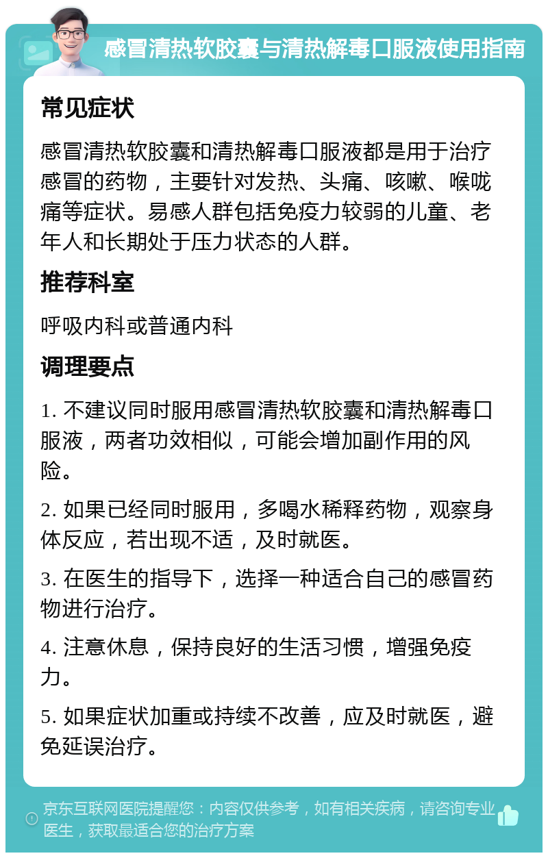 感冒清热软胶囊与清热解毒口服液使用指南 常见症状 感冒清热软胶囊和清热解毒口服液都是用于治疗感冒的药物，主要针对发热、头痛、咳嗽、喉咙痛等症状。易感人群包括免疫力较弱的儿童、老年人和长期处于压力状态的人群。 推荐科室 呼吸内科或普通内科 调理要点 1. 不建议同时服用感冒清热软胶囊和清热解毒口服液，两者功效相似，可能会增加副作用的风险。 2. 如果已经同时服用，多喝水稀释药物，观察身体反应，若出现不适，及时就医。 3. 在医生的指导下，选择一种适合自己的感冒药物进行治疗。 4. 注意休息，保持良好的生活习惯，增强免疫力。 5. 如果症状加重或持续不改善，应及时就医，避免延误治疗。