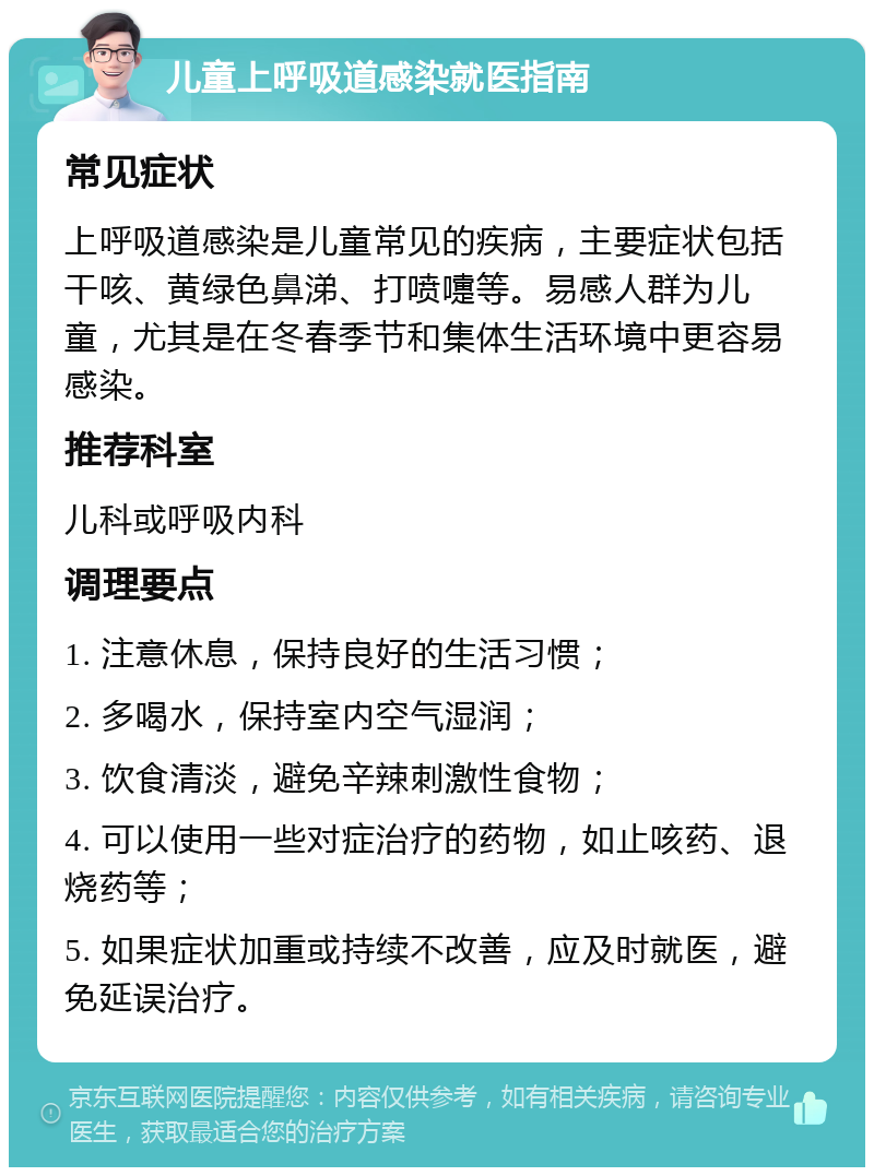 儿童上呼吸道感染就医指南 常见症状 上呼吸道感染是儿童常见的疾病，主要症状包括干咳、黄绿色鼻涕、打喷嚏等。易感人群为儿童，尤其是在冬春季节和集体生活环境中更容易感染。 推荐科室 儿科或呼吸内科 调理要点 1. 注意休息，保持良好的生活习惯； 2. 多喝水，保持室内空气湿润； 3. 饮食清淡，避免辛辣刺激性食物； 4. 可以使用一些对症治疗的药物，如止咳药、退烧药等； 5. 如果症状加重或持续不改善，应及时就医，避免延误治疗。