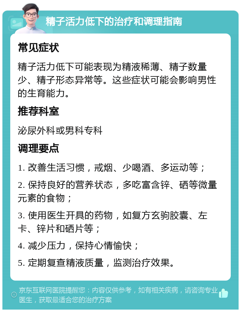 精子活力低下的治疗和调理指南 常见症状 精子活力低下可能表现为精液稀薄、精子数量少、精子形态异常等。这些症状可能会影响男性的生育能力。 推荐科室 泌尿外科或男科专科 调理要点 1. 改善生活习惯，戒烟、少喝酒、多运动等； 2. 保持良好的营养状态，多吃富含锌、硒等微量元素的食物； 3. 使用医生开具的药物，如复方玄驹胶囊、左卡、锌片和硒片等； 4. 减少压力，保持心情愉快； 5. 定期复查精液质量，监测治疗效果。