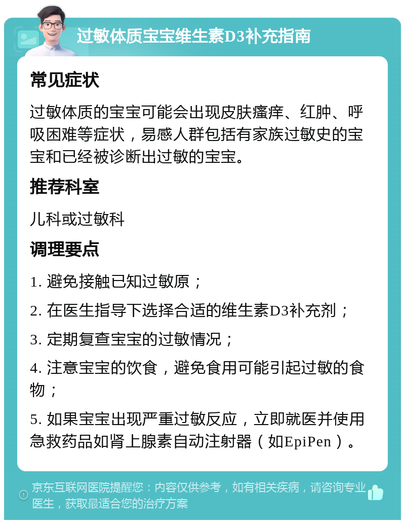 过敏体质宝宝维生素D3补充指南 常见症状 过敏体质的宝宝可能会出现皮肤瘙痒、红肿、呼吸困难等症状，易感人群包括有家族过敏史的宝宝和已经被诊断出过敏的宝宝。 推荐科室 儿科或过敏科 调理要点 1. 避免接触已知过敏原； 2. 在医生指导下选择合适的维生素D3补充剂； 3. 定期复查宝宝的过敏情况； 4. 注意宝宝的饮食，避免食用可能引起过敏的食物； 5. 如果宝宝出现严重过敏反应，立即就医并使用急救药品如肾上腺素自动注射器（如EpiPen）。