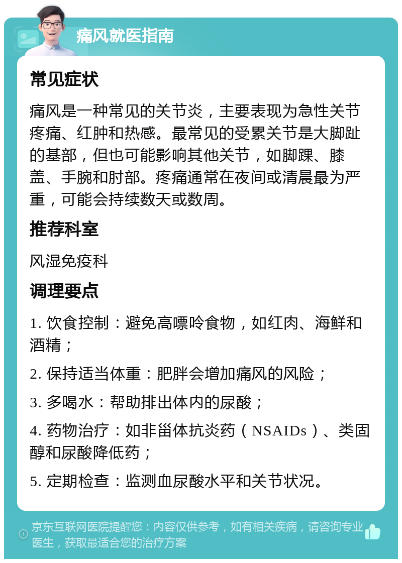 痛风就医指南 常见症状 痛风是一种常见的关节炎，主要表现为急性关节疼痛、红肿和热感。最常见的受累关节是大脚趾的基部，但也可能影响其他关节，如脚踝、膝盖、手腕和肘部。疼痛通常在夜间或清晨最为严重，可能会持续数天或数周。 推荐科室 风湿免疫科 调理要点 1. 饮食控制：避免高嘌呤食物，如红肉、海鲜和酒精； 2. 保持适当体重：肥胖会增加痛风的风险； 3. 多喝水：帮助排出体内的尿酸； 4. 药物治疗：如非甾体抗炎药（NSAIDs）、类固醇和尿酸降低药； 5. 定期检查：监测血尿酸水平和关节状况。