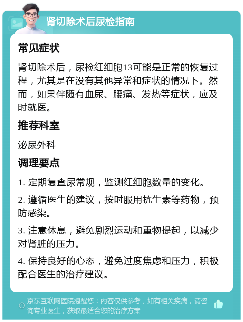 肾切除术后尿检指南 常见症状 肾切除术后，尿检红细胞13可能是正常的恢复过程，尤其是在没有其他异常和症状的情况下。然而，如果伴随有血尿、腰痛、发热等症状，应及时就医。 推荐科室 泌尿外科 调理要点 1. 定期复查尿常规，监测红细胞数量的变化。 2. 遵循医生的建议，按时服用抗生素等药物，预防感染。 3. 注意休息，避免剧烈运动和重物提起，以减少对肾脏的压力。 4. 保持良好的心态，避免过度焦虑和压力，积极配合医生的治疗建议。