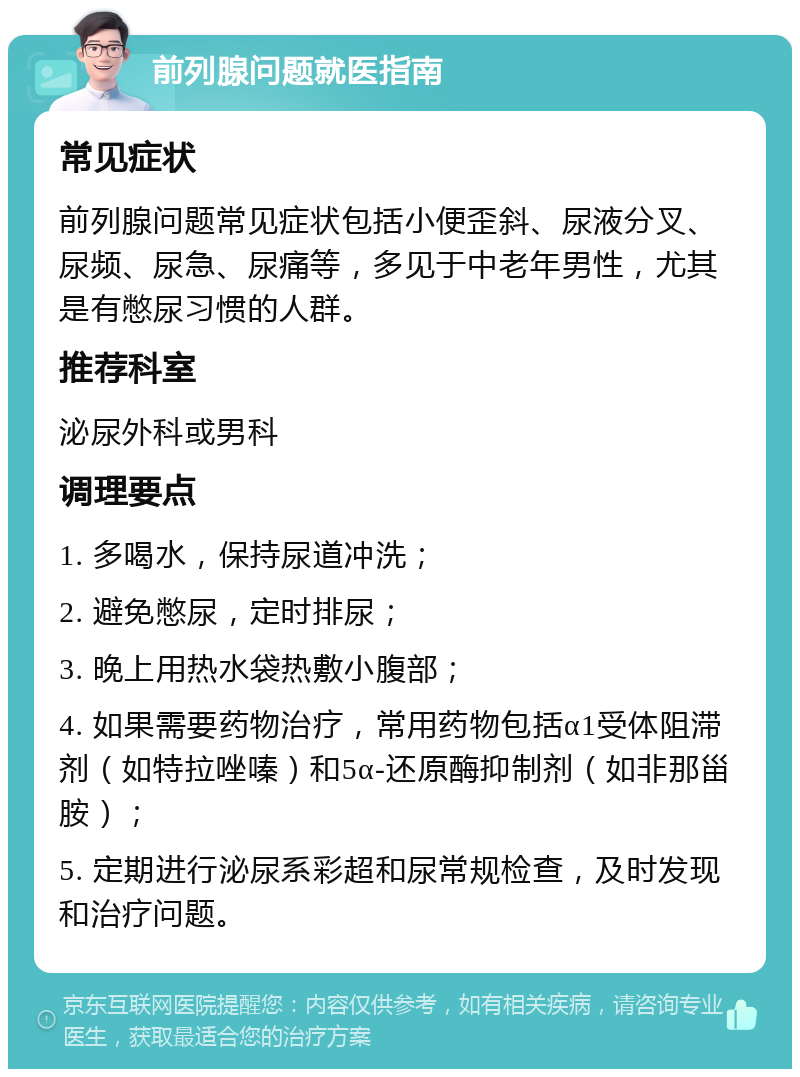 前列腺问题就医指南 常见症状 前列腺问题常见症状包括小便歪斜、尿液分叉、尿频、尿急、尿痛等，多见于中老年男性，尤其是有憋尿习惯的人群。 推荐科室 泌尿外科或男科 调理要点 1. 多喝水，保持尿道冲洗； 2. 避免憋尿，定时排尿； 3. 晚上用热水袋热敷小腹部； 4. 如果需要药物治疗，常用药物包括α1受体阻滞剂（如特拉唑嗪）和5α-还原酶抑制剂（如非那甾胺）； 5. 定期进行泌尿系彩超和尿常规检查，及时发现和治疗问题。