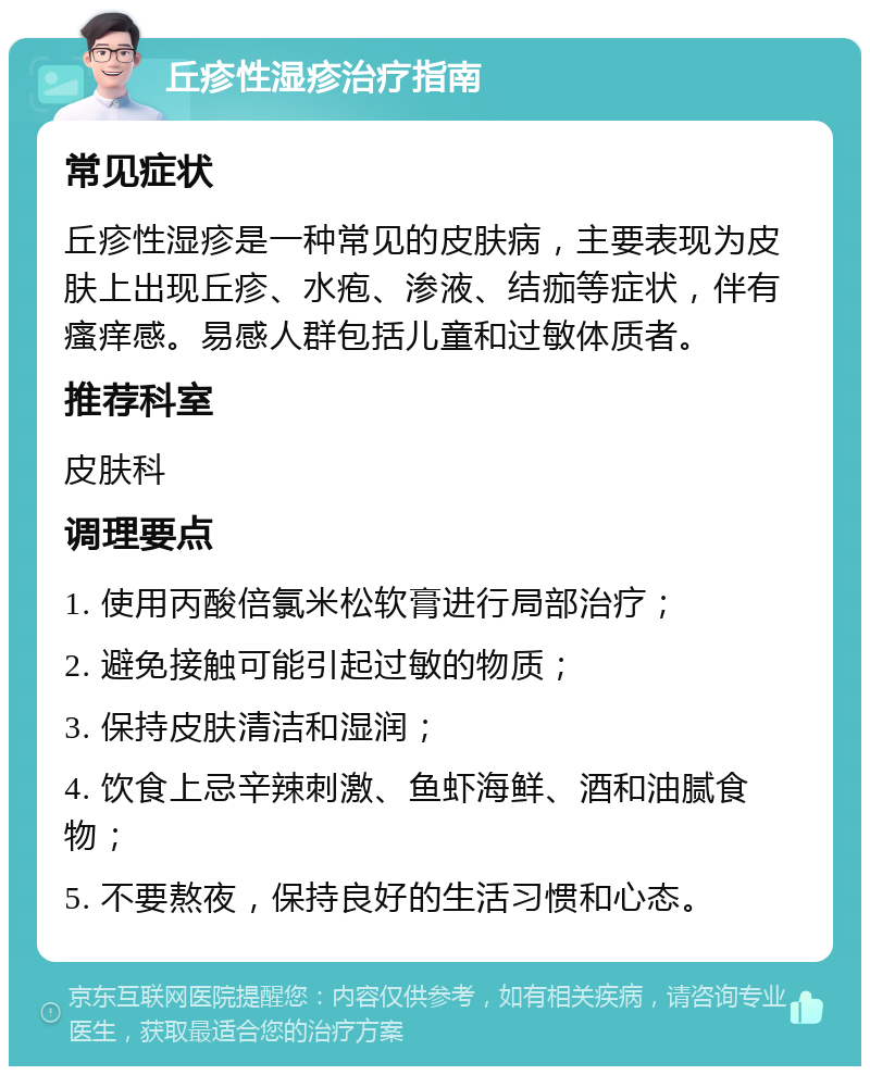 丘疹性湿疹治疗指南 常见症状 丘疹性湿疹是一种常见的皮肤病，主要表现为皮肤上出现丘疹、水疱、渗液、结痂等症状，伴有瘙痒感。易感人群包括儿童和过敏体质者。 推荐科室 皮肤科 调理要点 1. 使用丙酸倍氯米松软膏进行局部治疗； 2. 避免接触可能引起过敏的物质； 3. 保持皮肤清洁和湿润； 4. 饮食上忌辛辣刺激、鱼虾海鲜、酒和油腻食物； 5. 不要熬夜，保持良好的生活习惯和心态。