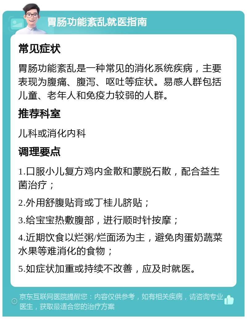 胃肠功能紊乱就医指南 常见症状 胃肠功能紊乱是一种常见的消化系统疾病，主要表现为腹痛、腹泻、呕吐等症状。易感人群包括儿童、老年人和免疫力较弱的人群。 推荐科室 儿科或消化内科 调理要点 1.口服小儿复方鸡内金散和蒙脱石散，配合益生菌治疗； 2.外用舒腹贴膏或丁桂儿脐贴； 3.给宝宝热敷腹部，进行顺时针按摩； 4.近期饮食以烂粥/烂面汤为主，避免肉蛋奶蔬菜水果等难消化的食物； 5.如症状加重或持续不改善，应及时就医。