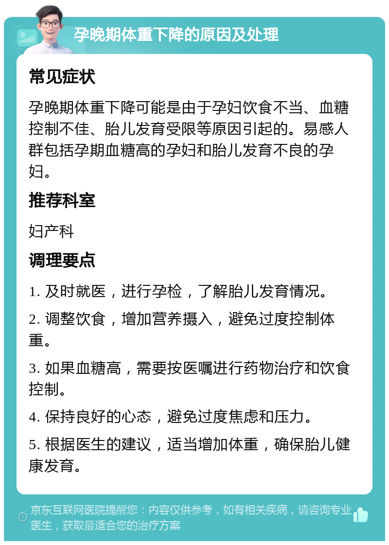 孕晚期体重下降的原因及处理 常见症状 孕晚期体重下降可能是由于孕妇饮食不当、血糖控制不佳、胎儿发育受限等原因引起的。易感人群包括孕期血糖高的孕妇和胎儿发育不良的孕妇。 推荐科室 妇产科 调理要点 1. 及时就医，进行孕检，了解胎儿发育情况。 2. 调整饮食，增加营养摄入，避免过度控制体重。 3. 如果血糖高，需要按医嘱进行药物治疗和饮食控制。 4. 保持良好的心态，避免过度焦虑和压力。 5. 根据医生的建议，适当增加体重，确保胎儿健康发育。