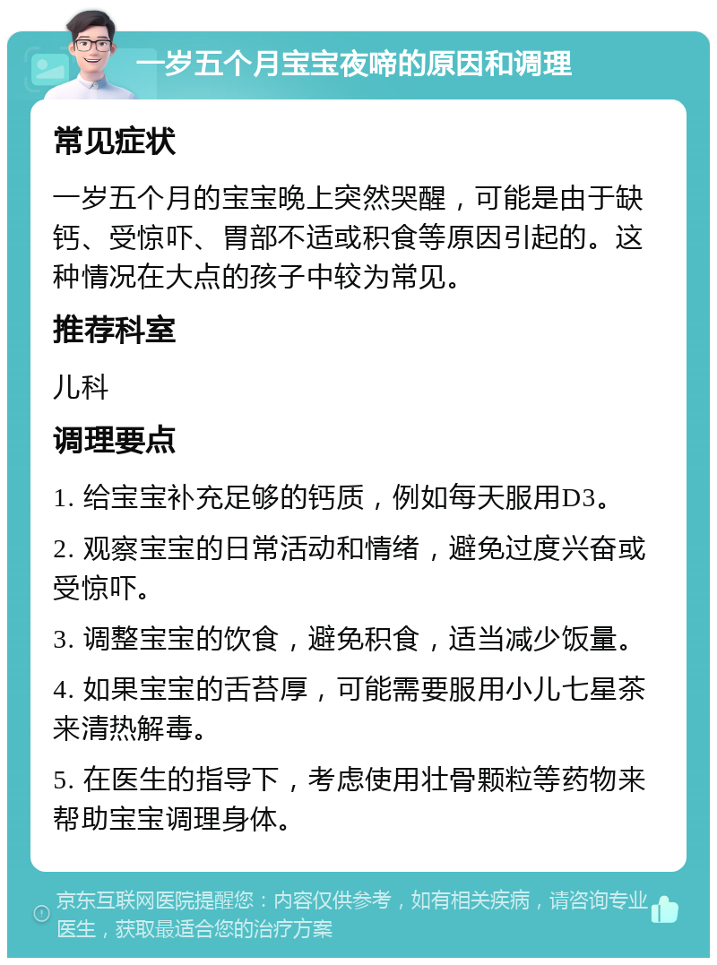 一岁五个月宝宝夜啼的原因和调理 常见症状 一岁五个月的宝宝晚上突然哭醒，可能是由于缺钙、受惊吓、胃部不适或积食等原因引起的。这种情况在大点的孩子中较为常见。 推荐科室 儿科 调理要点 1. 给宝宝补充足够的钙质，例如每天服用D3。 2. 观察宝宝的日常活动和情绪，避免过度兴奋或受惊吓。 3. 调整宝宝的饮食，避免积食，适当减少饭量。 4. 如果宝宝的舌苔厚，可能需要服用小儿七星茶来清热解毒。 5. 在医生的指导下，考虑使用壮骨颗粒等药物来帮助宝宝调理身体。