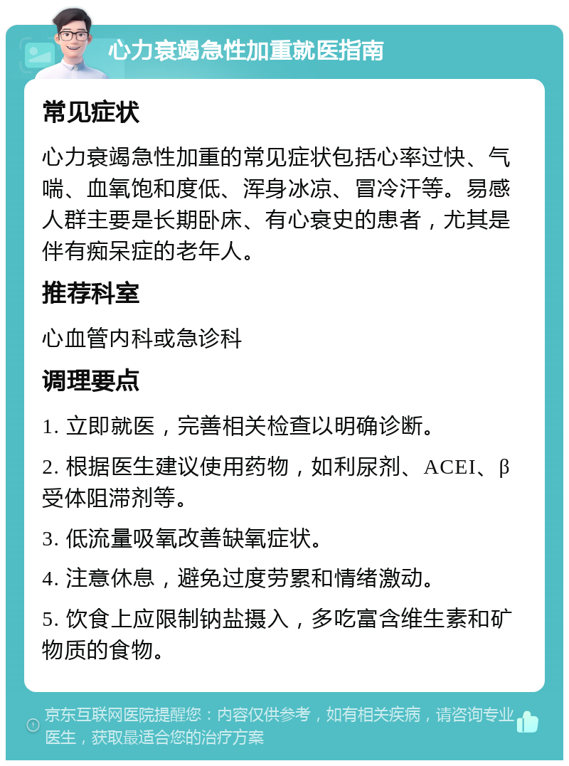 心力衰竭急性加重就医指南 常见症状 心力衰竭急性加重的常见症状包括心率过快、气喘、血氧饱和度低、浑身冰凉、冒冷汗等。易感人群主要是长期卧床、有心衰史的患者，尤其是伴有痴呆症的老年人。 推荐科室 心血管内科或急诊科 调理要点 1. 立即就医，完善相关检查以明确诊断。 2. 根据医生建议使用药物，如利尿剂、ACEI、β受体阻滞剂等。 3. 低流量吸氧改善缺氧症状。 4. 注意休息，避免过度劳累和情绪激动。 5. 饮食上应限制钠盐摄入，多吃富含维生素和矿物质的食物。