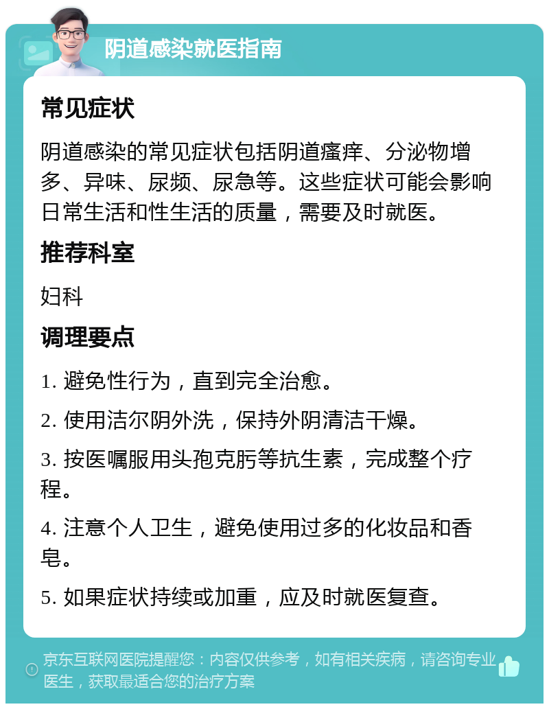 阴道感染就医指南 常见症状 阴道感染的常见症状包括阴道瘙痒、分泌物增多、异味、尿频、尿急等。这些症状可能会影响日常生活和性生活的质量，需要及时就医。 推荐科室 妇科 调理要点 1. 避免性行为，直到完全治愈。 2. 使用洁尔阴外洗，保持外阴清洁干燥。 3. 按医嘱服用头孢克肟等抗生素，完成整个疗程。 4. 注意个人卫生，避免使用过多的化妆品和香皂。 5. 如果症状持续或加重，应及时就医复查。