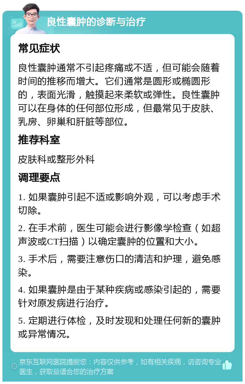 良性囊肿的诊断与治疗 常见症状 良性囊肿通常不引起疼痛或不适，但可能会随着时间的推移而增大。它们通常是圆形或椭圆形的，表面光滑，触摸起来柔软或弹性。良性囊肿可以在身体的任何部位形成，但最常见于皮肤、乳房、卵巢和肝脏等部位。 推荐科室 皮肤科或整形外科 调理要点 1. 如果囊肿引起不适或影响外观，可以考虑手术切除。 2. 在手术前，医生可能会进行影像学检查（如超声波或CT扫描）以确定囊肿的位置和大小。 3. 手术后，需要注意伤口的清洁和护理，避免感染。 4. 如果囊肿是由于某种疾病或感染引起的，需要针对原发病进行治疗。 5. 定期进行体检，及时发现和处理任何新的囊肿或异常情况。