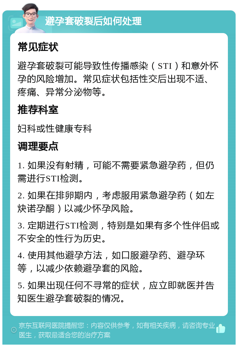 避孕套破裂后如何处理 常见症状 避孕套破裂可能导致性传播感染（STI）和意外怀孕的风险增加。常见症状包括性交后出现不适、疼痛、异常分泌物等。 推荐科室 妇科或性健康专科 调理要点 1. 如果没有射精，可能不需要紧急避孕药，但仍需进行STI检测。 2. 如果在排卵期内，考虑服用紧急避孕药（如左炔诺孕酮）以减少怀孕风险。 3. 定期进行STI检测，特别是如果有多个性伴侣或不安全的性行为历史。 4. 使用其他避孕方法，如口服避孕药、避孕环等，以减少依赖避孕套的风险。 5. 如果出现任何不寻常的症状，应立即就医并告知医生避孕套破裂的情况。