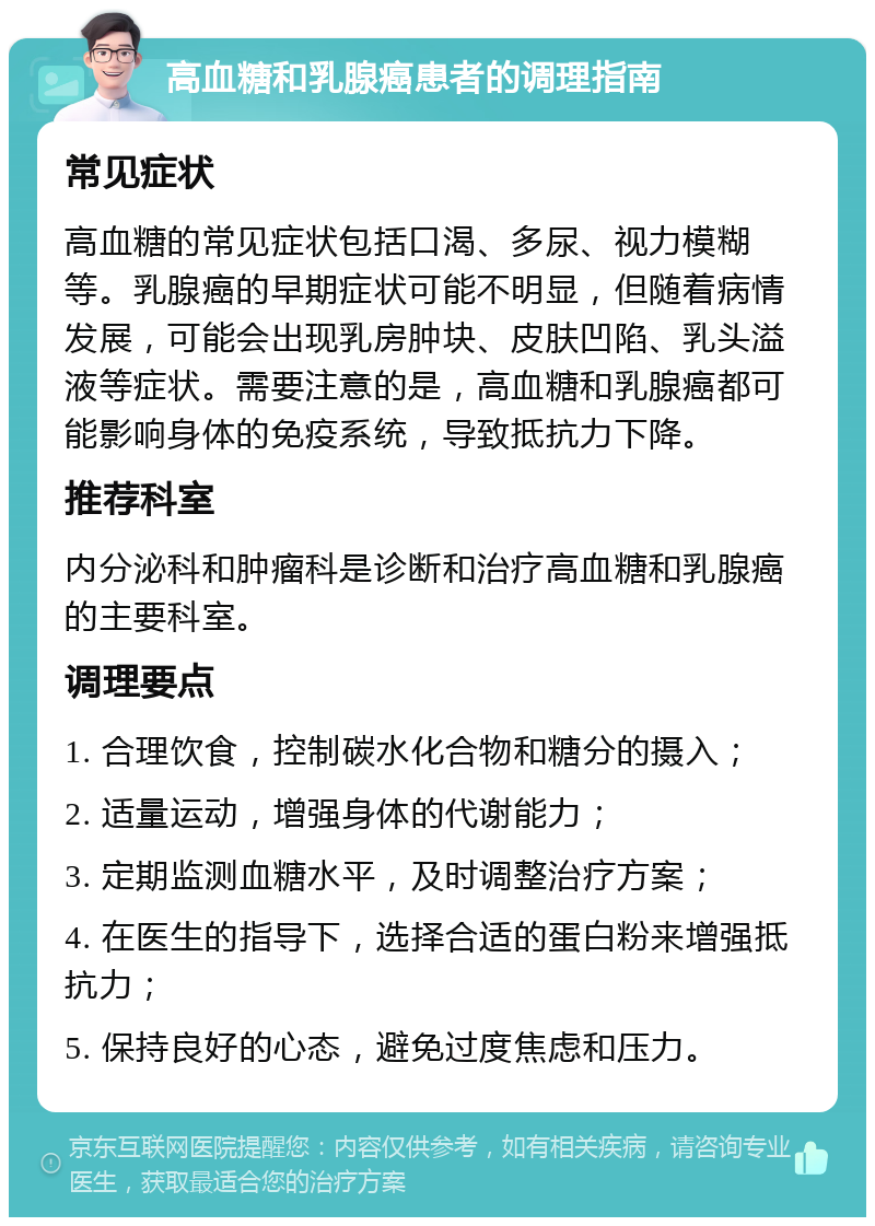 高血糖和乳腺癌患者的调理指南 常见症状 高血糖的常见症状包括口渴、多尿、视力模糊等。乳腺癌的早期症状可能不明显，但随着病情发展，可能会出现乳房肿块、皮肤凹陷、乳头溢液等症状。需要注意的是，高血糖和乳腺癌都可能影响身体的免疫系统，导致抵抗力下降。 推荐科室 内分泌科和肿瘤科是诊断和治疗高血糖和乳腺癌的主要科室。 调理要点 1. 合理饮食，控制碳水化合物和糖分的摄入； 2. 适量运动，增强身体的代谢能力； 3. 定期监测血糖水平，及时调整治疗方案； 4. 在医生的指导下，选择合适的蛋白粉来增强抵抗力； 5. 保持良好的心态，避免过度焦虑和压力。