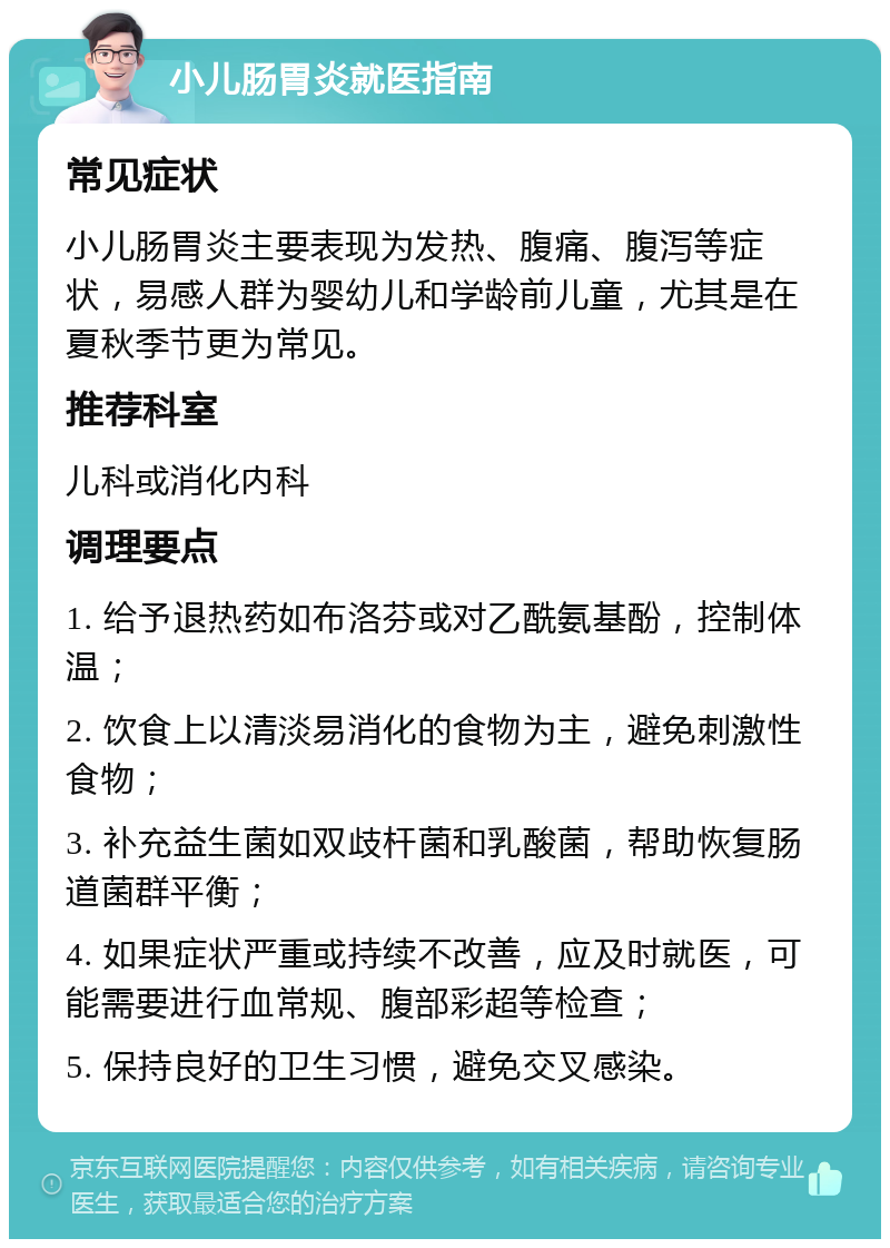 小儿肠胃炎就医指南 常见症状 小儿肠胃炎主要表现为发热、腹痛、腹泻等症状，易感人群为婴幼儿和学龄前儿童，尤其是在夏秋季节更为常见。 推荐科室 儿科或消化内科 调理要点 1. 给予退热药如布洛芬或对乙酰氨基酚，控制体温； 2. 饮食上以清淡易消化的食物为主，避免刺激性食物； 3. 补充益生菌如双歧杆菌和乳酸菌，帮助恢复肠道菌群平衡； 4. 如果症状严重或持续不改善，应及时就医，可能需要进行血常规、腹部彩超等检查； 5. 保持良好的卫生习惯，避免交叉感染。