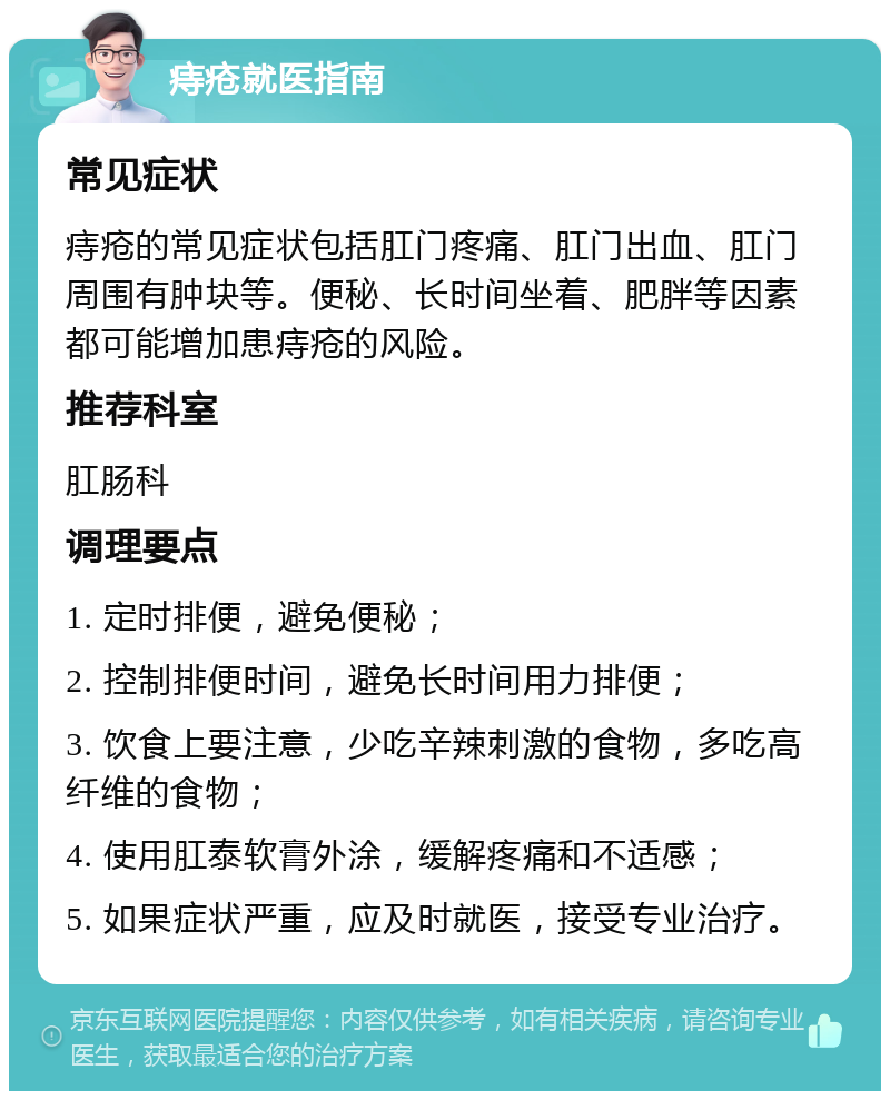 痔疮就医指南 常见症状 痔疮的常见症状包括肛门疼痛、肛门出血、肛门周围有肿块等。便秘、长时间坐着、肥胖等因素都可能增加患痔疮的风险。 推荐科室 肛肠科 调理要点 1. 定时排便，避免便秘； 2. 控制排便时间，避免长时间用力排便； 3. 饮食上要注意，少吃辛辣刺激的食物，多吃高纤维的食物； 4. 使用肛泰软膏外涂，缓解疼痛和不适感； 5. 如果症状严重，应及时就医，接受专业治疗。