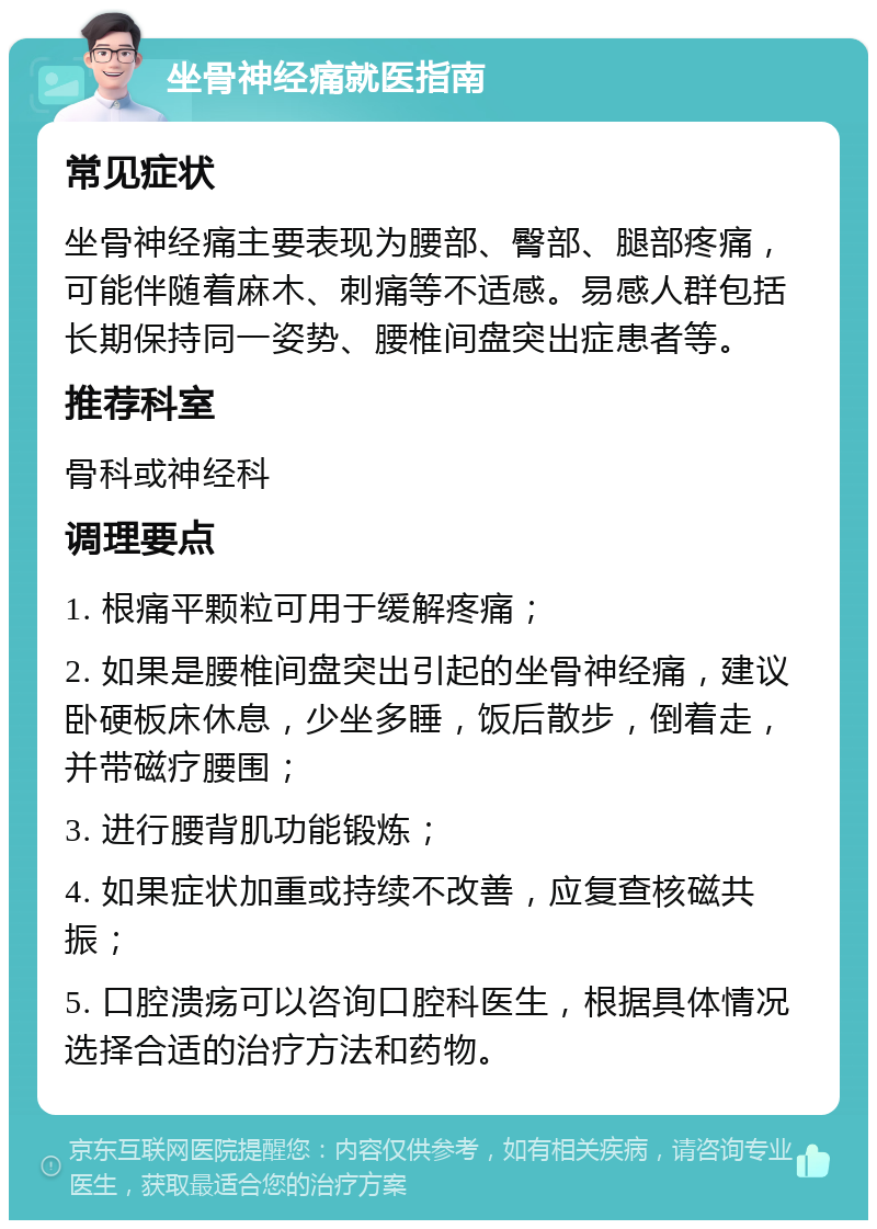 坐骨神经痛就医指南 常见症状 坐骨神经痛主要表现为腰部、臀部、腿部疼痛，可能伴随着麻木、刺痛等不适感。易感人群包括长期保持同一姿势、腰椎间盘突出症患者等。 推荐科室 骨科或神经科 调理要点 1. 根痛平颗粒可用于缓解疼痛； 2. 如果是腰椎间盘突出引起的坐骨神经痛，建议卧硬板床休息，少坐多睡，饭后散步，倒着走，并带磁疗腰围； 3. 进行腰背肌功能锻炼； 4. 如果症状加重或持续不改善，应复查核磁共振； 5. 口腔溃疡可以咨询口腔科医生，根据具体情况选择合适的治疗方法和药物。