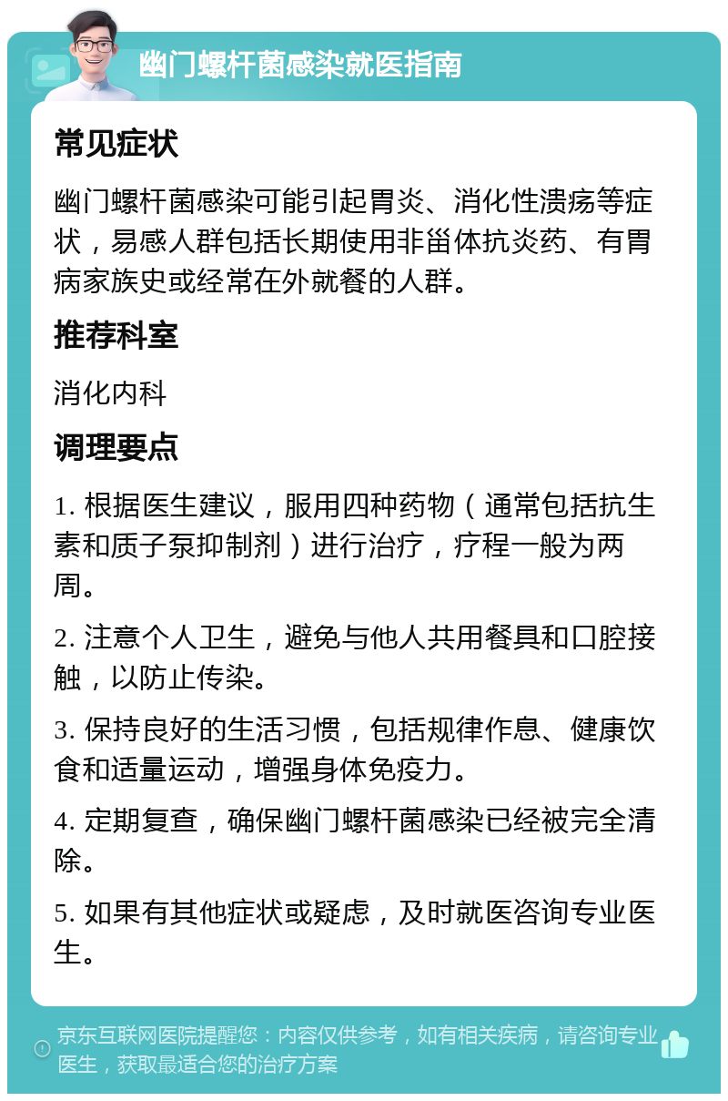 幽门螺杆菌感染就医指南 常见症状 幽门螺杆菌感染可能引起胃炎、消化性溃疡等症状，易感人群包括长期使用非甾体抗炎药、有胃病家族史或经常在外就餐的人群。 推荐科室 消化内科 调理要点 1. 根据医生建议，服用四种药物（通常包括抗生素和质子泵抑制剂）进行治疗，疗程一般为两周。 2. 注意个人卫生，避免与他人共用餐具和口腔接触，以防止传染。 3. 保持良好的生活习惯，包括规律作息、健康饮食和适量运动，增强身体免疫力。 4. 定期复查，确保幽门螺杆菌感染已经被完全清除。 5. 如果有其他症状或疑虑，及时就医咨询专业医生。