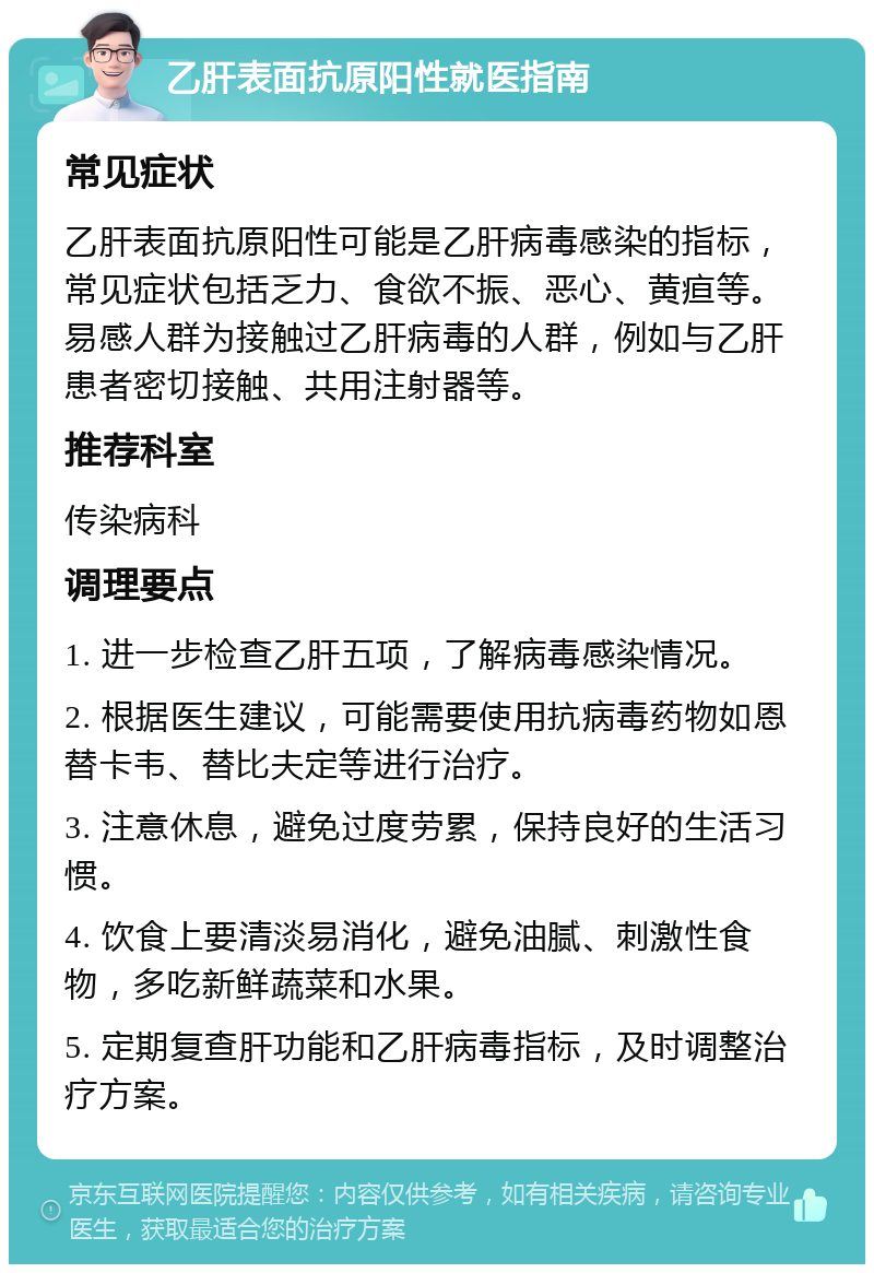 乙肝表面抗原阳性就医指南 常见症状 乙肝表面抗原阳性可能是乙肝病毒感染的指标，常见症状包括乏力、食欲不振、恶心、黄疸等。易感人群为接触过乙肝病毒的人群，例如与乙肝患者密切接触、共用注射器等。 推荐科室 传染病科 调理要点 1. 进一步检查乙肝五项，了解病毒感染情况。 2. 根据医生建议，可能需要使用抗病毒药物如恩替卡韦、替比夫定等进行治疗。 3. 注意休息，避免过度劳累，保持良好的生活习惯。 4. 饮食上要清淡易消化，避免油腻、刺激性食物，多吃新鲜蔬菜和水果。 5. 定期复查肝功能和乙肝病毒指标，及时调整治疗方案。