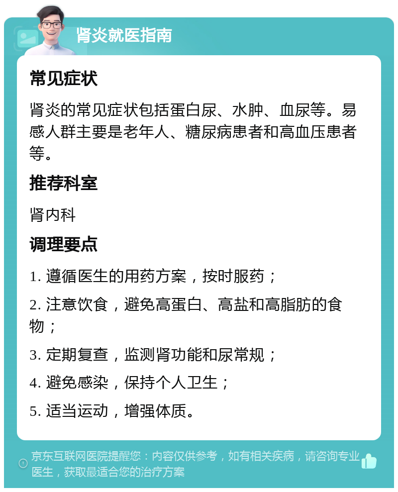 肾炎就医指南 常见症状 肾炎的常见症状包括蛋白尿、水肿、血尿等。易感人群主要是老年人、糖尿病患者和高血压患者等。 推荐科室 肾内科 调理要点 1. 遵循医生的用药方案，按时服药； 2. 注意饮食，避免高蛋白、高盐和高脂肪的食物； 3. 定期复查，监测肾功能和尿常规； 4. 避免感染，保持个人卫生； 5. 适当运动，增强体质。