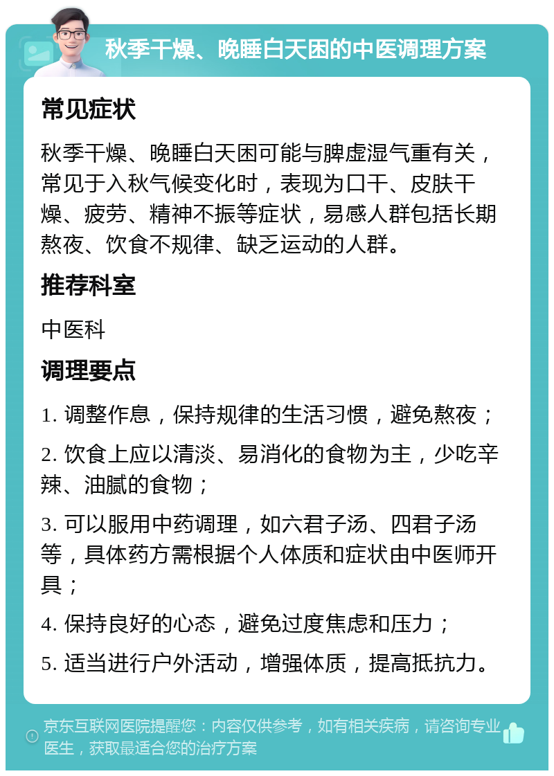 秋季干燥、晚睡白天困的中医调理方案 常见症状 秋季干燥、晚睡白天困可能与脾虚湿气重有关，常见于入秋气候变化时，表现为口干、皮肤干燥、疲劳、精神不振等症状，易感人群包括长期熬夜、饮食不规律、缺乏运动的人群。 推荐科室 中医科 调理要点 1. 调整作息，保持规律的生活习惯，避免熬夜； 2. 饮食上应以清淡、易消化的食物为主，少吃辛辣、油腻的食物； 3. 可以服用中药调理，如六君子汤、四君子汤等，具体药方需根据个人体质和症状由中医师开具； 4. 保持良好的心态，避免过度焦虑和压力； 5. 适当进行户外活动，增强体质，提高抵抗力。