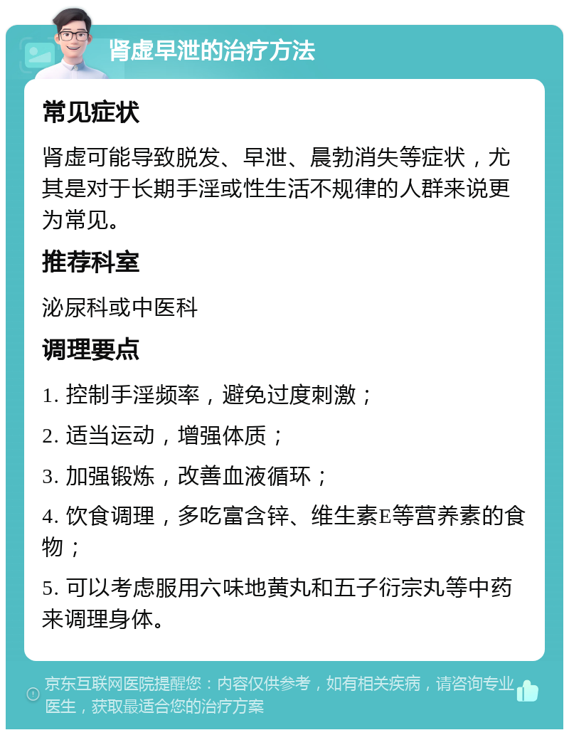 肾虚早泄的治疗方法 常见症状 肾虚可能导致脱发、早泄、晨勃消失等症状，尤其是对于长期手淫或性生活不规律的人群来说更为常见。 推荐科室 泌尿科或中医科 调理要点 1. 控制手淫频率，避免过度刺激； 2. 适当运动，增强体质； 3. 加强锻炼，改善血液循环； 4. 饮食调理，多吃富含锌、维生素E等营养素的食物； 5. 可以考虑服用六味地黄丸和五子衍宗丸等中药来调理身体。