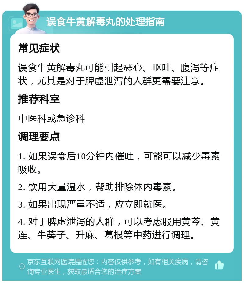 误食牛黄解毒丸的处理指南 常见症状 误食牛黄解毒丸可能引起恶心、呕吐、腹泻等症状，尤其是对于脾虚泄泻的人群更需要注意。 推荐科室 中医科或急诊科 调理要点 1. 如果误食后10分钟内催吐，可能可以减少毒素吸收。 2. 饮用大量温水，帮助排除体内毒素。 3. 如果出现严重不适，应立即就医。 4. 对于脾虚泄泻的人群，可以考虑服用黄芩、黄连、牛蒡子、升麻、葛根等中药进行调理。