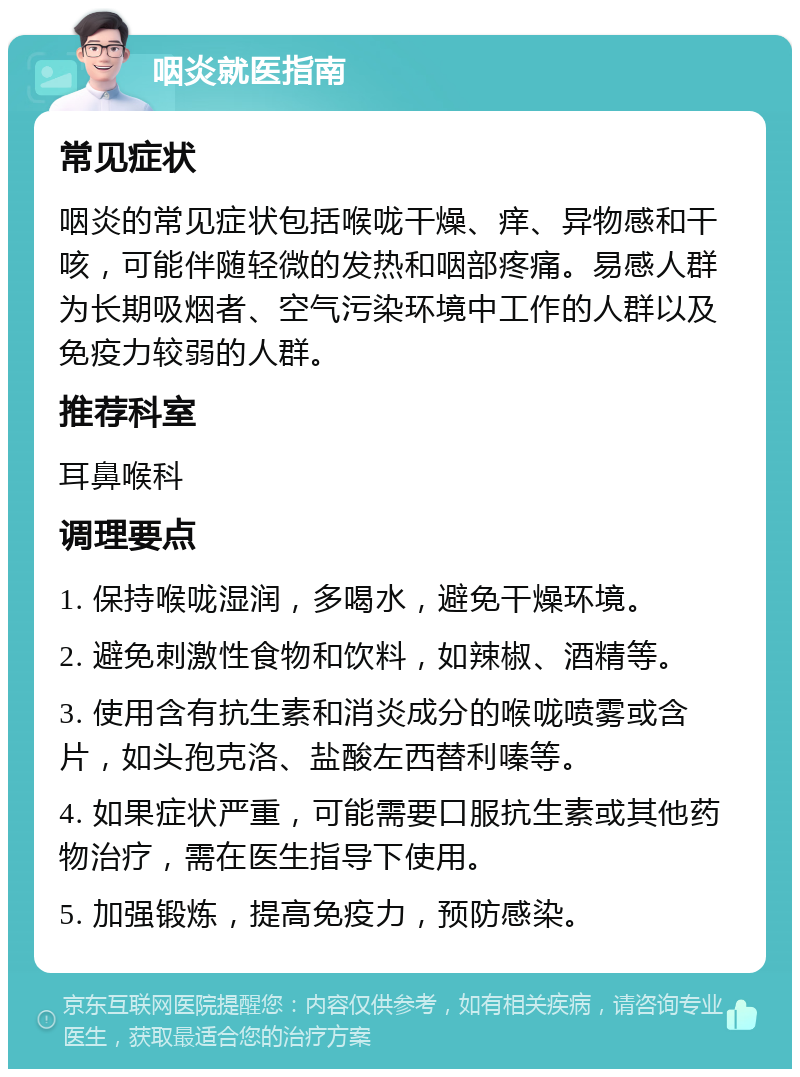 咽炎就医指南 常见症状 咽炎的常见症状包括喉咙干燥、痒、异物感和干咳，可能伴随轻微的发热和咽部疼痛。易感人群为长期吸烟者、空气污染环境中工作的人群以及免疫力较弱的人群。 推荐科室 耳鼻喉科 调理要点 1. 保持喉咙湿润，多喝水，避免干燥环境。 2. 避免刺激性食物和饮料，如辣椒、酒精等。 3. 使用含有抗生素和消炎成分的喉咙喷雾或含片，如头孢克洛、盐酸左西替利嗪等。 4. 如果症状严重，可能需要口服抗生素或其他药物治疗，需在医生指导下使用。 5. 加强锻炼，提高免疫力，预防感染。