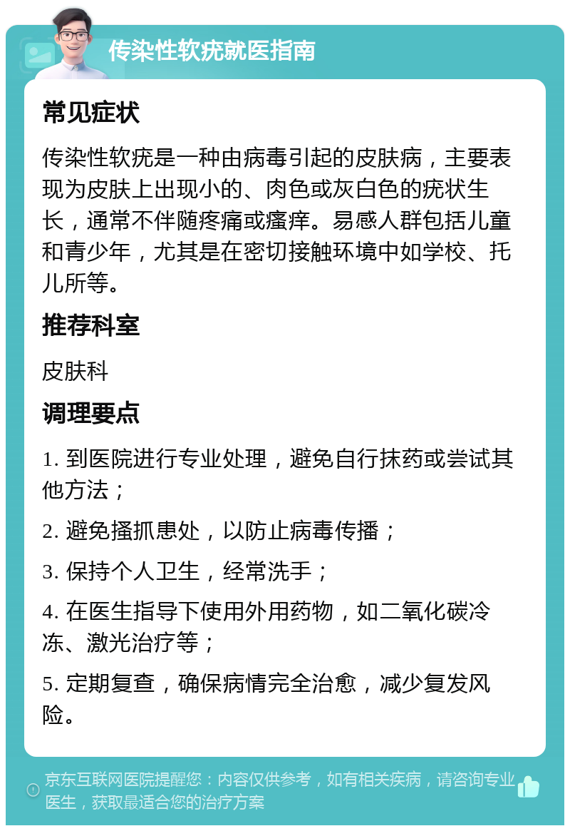 传染性软疣就医指南 常见症状 传染性软疣是一种由病毒引起的皮肤病，主要表现为皮肤上出现小的、肉色或灰白色的疣状生长，通常不伴随疼痛或瘙痒。易感人群包括儿童和青少年，尤其是在密切接触环境中如学校、托儿所等。 推荐科室 皮肤科 调理要点 1. 到医院进行专业处理，避免自行抹药或尝试其他方法； 2. 避免搔抓患处，以防止病毒传播； 3. 保持个人卫生，经常洗手； 4. 在医生指导下使用外用药物，如二氧化碳冷冻、激光治疗等； 5. 定期复查，确保病情完全治愈，减少复发风险。