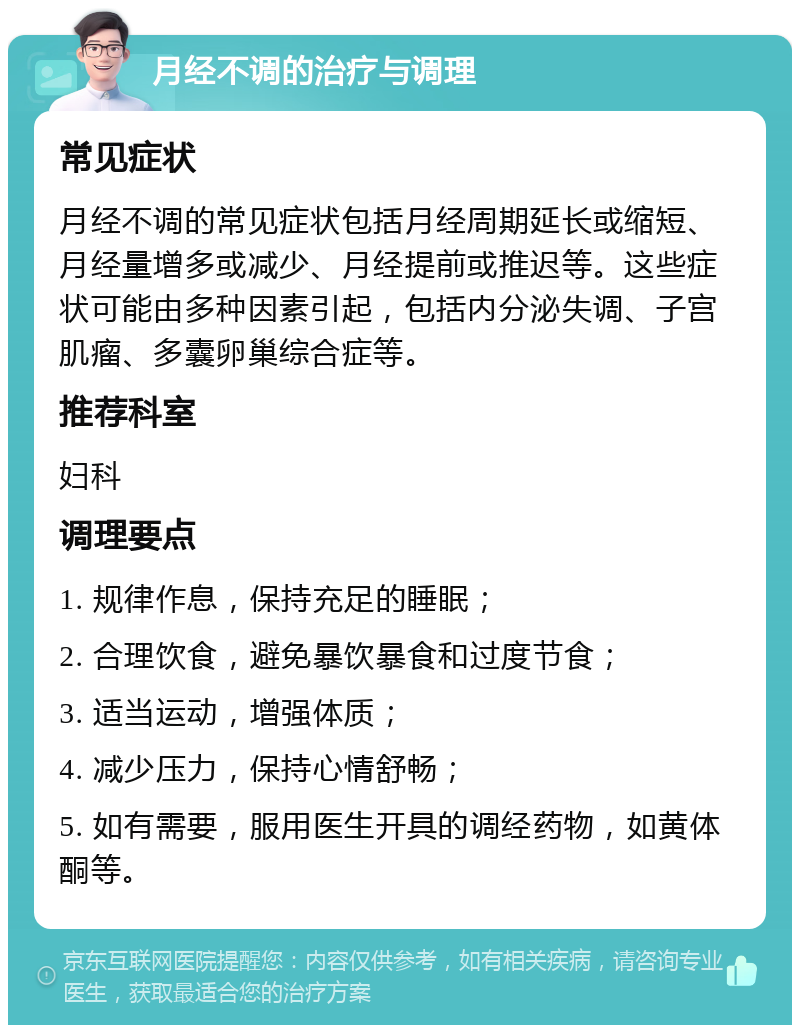 月经不调的治疗与调理 常见症状 月经不调的常见症状包括月经周期延长或缩短、月经量增多或减少、月经提前或推迟等。这些症状可能由多种因素引起，包括内分泌失调、子宫肌瘤、多囊卵巢综合症等。 推荐科室 妇科 调理要点 1. 规律作息，保持充足的睡眠； 2. 合理饮食，避免暴饮暴食和过度节食； 3. 适当运动，增强体质； 4. 减少压力，保持心情舒畅； 5. 如有需要，服用医生开具的调经药物，如黄体酮等。