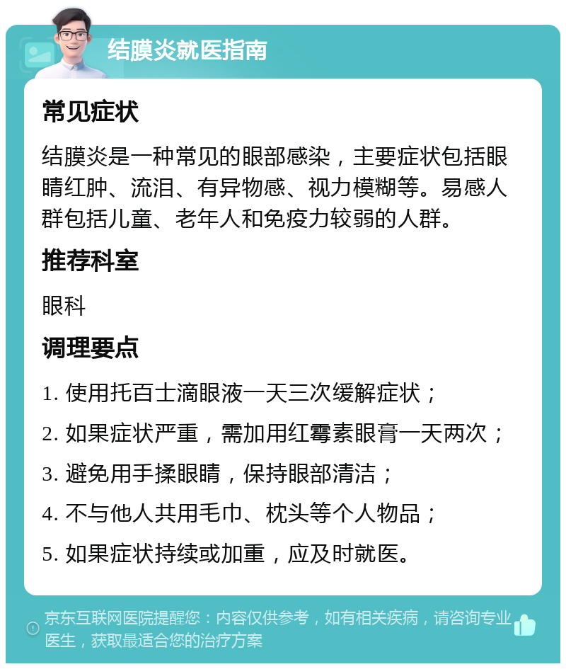 结膜炎就医指南 常见症状 结膜炎是一种常见的眼部感染，主要症状包括眼睛红肿、流泪、有异物感、视力模糊等。易感人群包括儿童、老年人和免疫力较弱的人群。 推荐科室 眼科 调理要点 1. 使用托百士滴眼液一天三次缓解症状； 2. 如果症状严重，需加用红霉素眼膏一天两次； 3. 避免用手揉眼睛，保持眼部清洁； 4. 不与他人共用毛巾、枕头等个人物品； 5. 如果症状持续或加重，应及时就医。