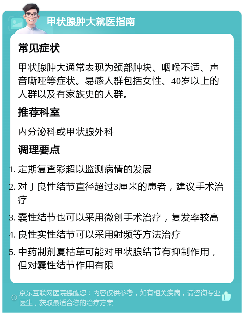 甲状腺肿大就医指南 常见症状 甲状腺肿大通常表现为颈部肿块、咽喉不适、声音嘶哑等症状。易感人群包括女性、40岁以上的人群以及有家族史的人群。 推荐科室 内分泌科或甲状腺外科 调理要点 定期复查彩超以监测病情的发展 对于良性结节直径超过3厘米的患者，建议手术治疗 囊性结节也可以采用微创手术治疗，复发率较高 良性实性结节可以采用射频等方法治疗 中药制剂夏枯草可能对甲状腺结节有抑制作用，但对囊性结节作用有限