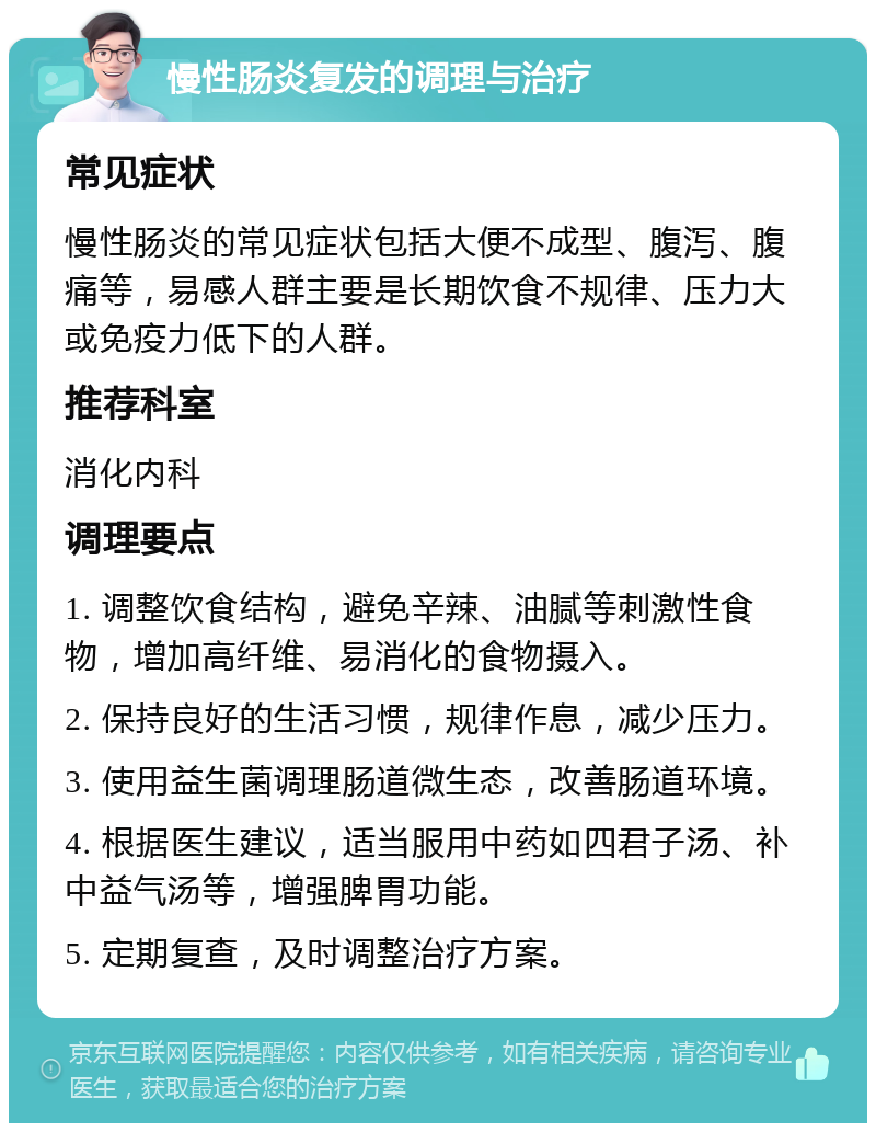 慢性肠炎复发的调理与治疗 常见症状 慢性肠炎的常见症状包括大便不成型、腹泻、腹痛等，易感人群主要是长期饮食不规律、压力大或免疫力低下的人群。 推荐科室 消化内科 调理要点 1. 调整饮食结构，避免辛辣、油腻等刺激性食物，增加高纤维、易消化的食物摄入。 2. 保持良好的生活习惯，规律作息，减少压力。 3. 使用益生菌调理肠道微生态，改善肠道环境。 4. 根据医生建议，适当服用中药如四君子汤、补中益气汤等，增强脾胃功能。 5. 定期复查，及时调整治疗方案。