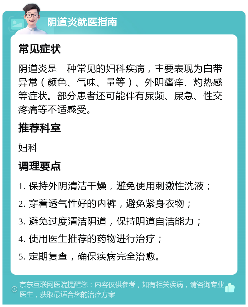 阴道炎就医指南 常见症状 阴道炎是一种常见的妇科疾病，主要表现为白带异常（颜色、气味、量等）、外阴瘙痒、灼热感等症状。部分患者还可能伴有尿频、尿急、性交疼痛等不适感受。 推荐科室 妇科 调理要点 1. 保持外阴清洁干燥，避免使用刺激性洗液； 2. 穿着透气性好的内裤，避免紧身衣物； 3. 避免过度清洁阴道，保持阴道自洁能力； 4. 使用医生推荐的药物进行治疗； 5. 定期复查，确保疾病完全治愈。