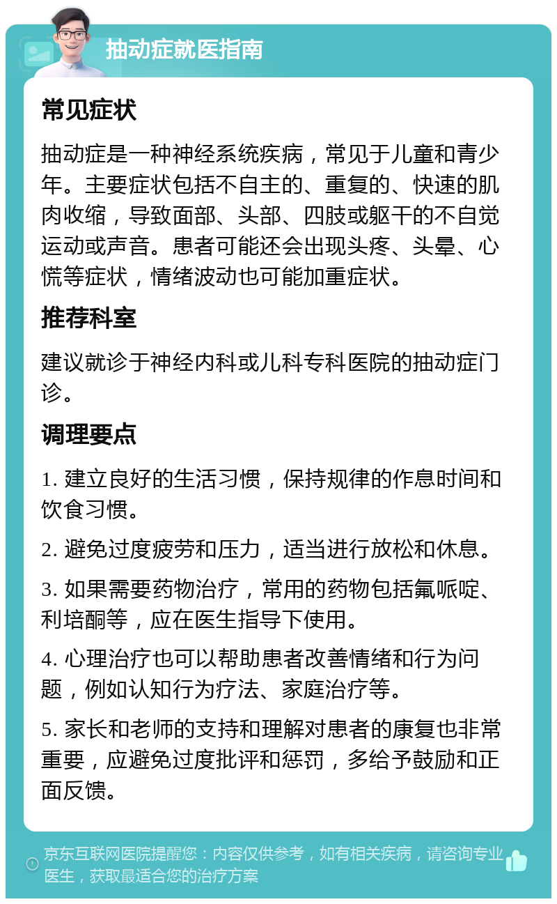 抽动症就医指南 常见症状 抽动症是一种神经系统疾病，常见于儿童和青少年。主要症状包括不自主的、重复的、快速的肌肉收缩，导致面部、头部、四肢或躯干的不自觉运动或声音。患者可能还会出现头疼、头晕、心慌等症状，情绪波动也可能加重症状。 推荐科室 建议就诊于神经内科或儿科专科医院的抽动症门诊。 调理要点 1. 建立良好的生活习惯，保持规律的作息时间和饮食习惯。 2. 避免过度疲劳和压力，适当进行放松和休息。 3. 如果需要药物治疗，常用的药物包括氟哌啶、利培酮等，应在医生指导下使用。 4. 心理治疗也可以帮助患者改善情绪和行为问题，例如认知行为疗法、家庭治疗等。 5. 家长和老师的支持和理解对患者的康复也非常重要，应避免过度批评和惩罚，多给予鼓励和正面反馈。