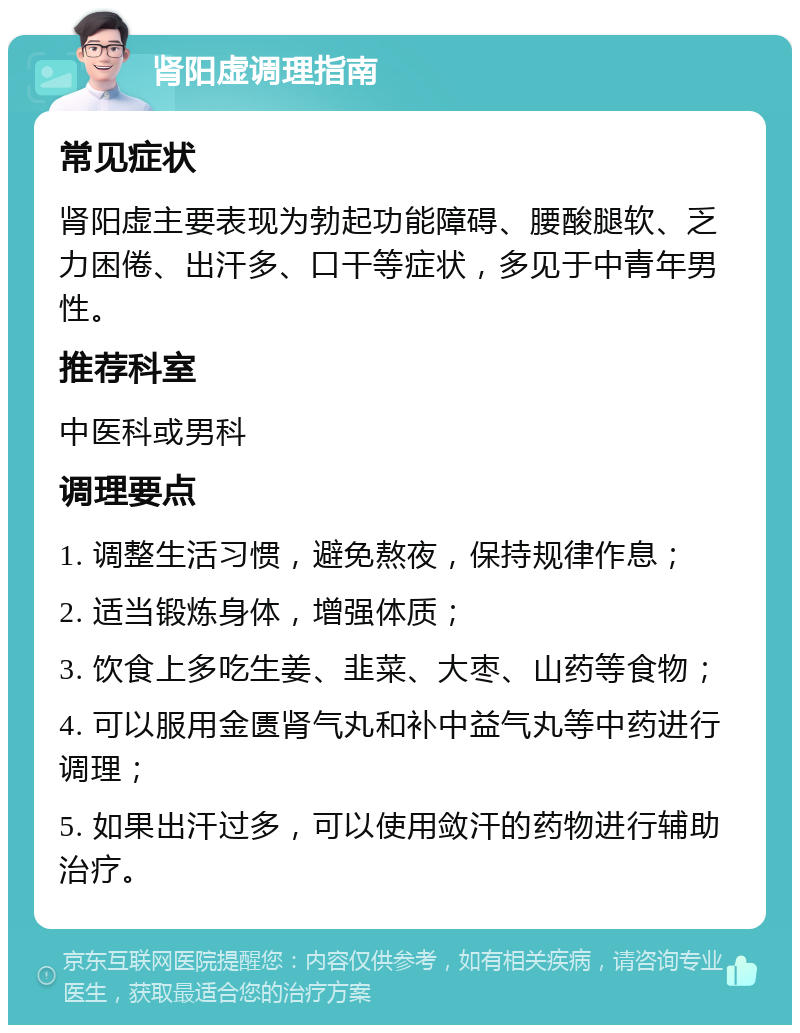 肾阳虚调理指南 常见症状 肾阳虚主要表现为勃起功能障碍、腰酸腿软、乏力困倦、出汗多、口干等症状，多见于中青年男性。 推荐科室 中医科或男科 调理要点 1. 调整生活习惯，避免熬夜，保持规律作息； 2. 适当锻炼身体，增强体质； 3. 饮食上多吃生姜、韭菜、大枣、山药等食物； 4. 可以服用金匮肾气丸和补中益气丸等中药进行调理； 5. 如果出汗过多，可以使用敛汗的药物进行辅助治疗。