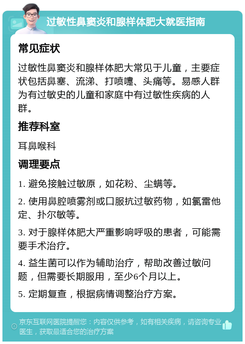 过敏性鼻窦炎和腺样体肥大就医指南 常见症状 过敏性鼻窦炎和腺样体肥大常见于儿童，主要症状包括鼻塞、流涕、打喷嚏、头痛等。易感人群为有过敏史的儿童和家庭中有过敏性疾病的人群。 推荐科室 耳鼻喉科 调理要点 1. 避免接触过敏原，如花粉、尘螨等。 2. 使用鼻腔喷雾剂或口服抗过敏药物，如氯雷他定、扑尔敏等。 3. 对于腺样体肥大严重影响呼吸的患者，可能需要手术治疗。 4. 益生菌可以作为辅助治疗，帮助改善过敏问题，但需要长期服用，至少6个月以上。 5. 定期复查，根据病情调整治疗方案。