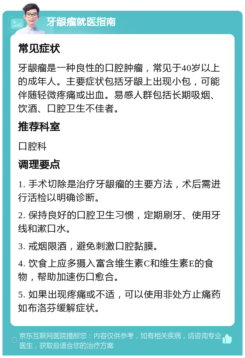 牙龈瘤就医指南 常见症状 牙龈瘤是一种良性的口腔肿瘤，常见于40岁以上的成年人。主要症状包括牙龈上出现小包，可能伴随轻微疼痛或出血。易感人群包括长期吸烟、饮酒、口腔卫生不佳者。 推荐科室 口腔科 调理要点 1. 手术切除是治疗牙龈瘤的主要方法，术后需进行活检以明确诊断。 2. 保持良好的口腔卫生习惯，定期刷牙、使用牙线和漱口水。 3. 戒烟限酒，避免刺激口腔黏膜。 4. 饮食上应多摄入富含维生素C和维生素E的食物，帮助加速伤口愈合。 5. 如果出现疼痛或不适，可以使用非处方止痛药如布洛芬缓解症状。